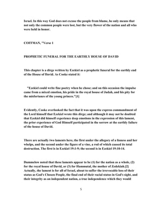 Israel. In this way God does not excuse the people from blame, he only means that
not only the common people were lost, but the very flower of the nation and all who
were held in honor.
COFFMAN, "Verse 1
PROPHETIC FUNERAL FOR THE EARTHLY HOUSE OF DAVID
This chapter is a dirge written by Ezekiel as a prophetic funeral for the earthly end
of the House of David. As Cooke stated it:
"Ezekiel could write fine poetry when he chose; and on this occasion the impulse
came from a mixed emotion, his pride in the royal house of Judah, and his pity for
the misfortunes of the young princes."[1]
Evidently, Cooke overlooked the fact that it was upon the express commandment of
the Lord himself that Ezekiel wrote this dirge; and although it may not be doubted
that Ezekiel did himself experience deep emotions in the expression of this lament,
the prior experience of God Himself participated in the sorrow at the earthly failure
of the house of David.
There are actually two laments here, the first under the allegory of a lioness and her
whelps, and the second under the figure of a vine, a rod of which caused its total
destruction. The first is in Ezekiel 19:1-9; the second is in Ezekiel 19:10-14.
Dummelow noted that these laments appear to be (1) for the nation as a whole, (2)
for the royal house of David, or (3) for Hammutal, the mother of Zedekiah.[2]
Actually, the lament is for all of Israel, about to suffer the irrevocable loss of their
status as God's Chosen People, the final end of their racial status in God's sight, and
their integrity as an independent nation, a true independence which they would
5
 