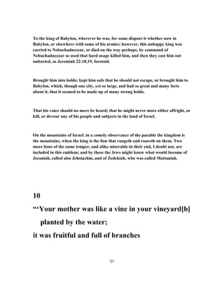 To the king of Babylon, wherever he was, for some dispute it whether now in
Babylon, or elsewhere with some of his armies; however, this unhappy king was
carried to Nebuchadnezzar, or died on the way perhaps, by command of
Nebuchadnezzar so used that hard usage killed him, and then they cast him out
unburied, as Jeremiah 22:18,19, foretold.
Brought him into holds; kept him safe that he should not escape, or brought him to
Babylon, which, though one city, yet so large, and had so great and many forts
about it, that it seemed to be made up of many strong holds.
That his voice should no more be heard; that he might never more either affright, or
kill, or devour any of his people and subjects in the land of Israel.
On the mountains of Israel: in a comely observance of the parable the kingdom is
the mountains, when the king is the lion that rangeth and roareth on them. Two
more lions of the same temper, and alike miserable in their end, I doubt not, are
included in this emblem; and by these the Jews might know what would become of
Jeconiah, called also Jehoiachin, and of Zedekiah, who was called Mattaniah.
10
“‘Your mother was like a vine in your vineyard[b]
planted by the water;
it was fruitful and full of branches
51
 