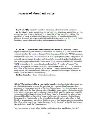 because of abundant water.
BARNES, "Thy mother - Judah or Jerusalem. Jehoiachin is still addressed.
In thy blood - Blood is equivalent to “life” Gen_9:4. The clause is equivalent to “Thy
mother is a vine, living in thy blood,” i. e., in the life of thee and of thy children. The
excellency of a vine is in her fruitful branches; the glory of a mother in her noble
children. Jeremiah was to write Jehoiachin childless (see the note at Jer_22:30); Ezekiel
here takes a general view of the king and princes of the blood royal.
CLARKE, "Thy mother (Jerusalem) is like a vine in thy blood - Of this
expression I know not what to make. Some think the meaning is “A vine planted by the
waters to produce the blood of the grape.” See Deu_32:14. Others, for ‫בדמך‬ bedamecha,
in thy blood, would read ‫ברמון‬ berimmon, in or at a pomegranate; like a vine planted by
or beside a pomegranate-tree, by which it was to be supported. And so the Septuagint
and Arabic appear to have read. Calmet reads ‫כרמך‬ carmecha, thy vineyard, instead of
‫בדמך‬ bedamecha, in thy blood. Here is no change but a ‫ר‬ resh for a ‫ד‬ daleth. This
reading is supported by one of Kennicott’s and one of De Rossi’s MSS.: “Thy mother is
like a vine in thy vineyard, planted by the waters.” Though this is rather an unusual
construction yet it seems the best emendation. Of the textual reading no sense can be
made. There is a corruption somewhere.
Full on branches - Many princes. See next verse.
GILL, "Thy mother is like a vine in thy blood,.... Another simile is here made use
of, relating to the same persons; the same that were compared to a lioness are here
compared to a vine, as the people of the Jews frequently are, Psa_80:8; the same person
is here addressed, the then reigning prince, Zedekiah, whose mother, the Jewish people,
from whence he sprung, had been in times past, and still was, like a vine; and especially
with respect to his blood, the royal family from, chore he descended: the allusion is to
the use of blood laid to the roots of vines, by which they became more fruitful. It may
have regard; as Calvin thinks, to the original of the Jewish nation, who, when in their
blood, or as soon as they were born, that is, as soon as they became a nation, were at first
like a flourishing vine. Some render the words, "in thy likeness"; so Jarchi, Kimchi, and
Ben Melech; to which the Targum agrees,
"the congregation of Israel, when it did according to the law, was like to a vine, &c.''
52
 