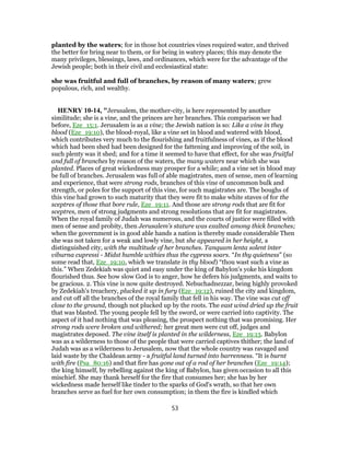 planted by the waters; for in those hot countries vines required water, and thrived
the better for bring near to them, or for being in watery places; this may denote the
many privileges, blessings, laws, and ordinances, which were for the advantage of the
Jewish people; both in their civil and ecclesiastical state:
she was fruitful and full of branches, by reason of many waters; grew
populous, rich, and wealthy.
HENRY 10-14, "Jerusalem, the mother-city, is here represented by another
similitude; she is a vine, and the princes are her branches. This comparison we had
before, Eze_15:1. Jerusalem is as a vine; the Jewish nation is so: Like a vine in they
blood (Eze_19:10), the blood-royal, like a vine set in blood and watered with blood,
which contributes very much to the flourishing and fruitfulness of vines, as if the blood
which had been shed had been designed for the fattening and improving of the soil, in
such plenty was it shed; and for a time it seemed to have that effect, for she was fruitful
and full of branches by reason of the waters, the many waters near which she was
planted. Places of great wickedness may prosper for a while; and a vine set in blood may
be full of branches. Jerusalem was full of able magistrates, men of sense, men of learning
and experience, that were strong rods, branches of this vine of uncommon bulk and
strength, or poles for the support of this vine, for such magistrates are. The boughs of
this vine had grown to such maturity that they were fit to make white staves of for the
sceptres of those that bore rule, Eze_19:11. And those are strong rods that are fit for
sceptres, men of strong judgments and strong resolutions that are fit for magistrates.
When the royal family of Judah was numerous, and the courts of justice were filled with
men of sense and probity, then Jerusalem's stature was exalted among thick branches;
when the government is in good able hands a nation is thereby made considerable Then
she was not taken for a weak and lowly vine, but she appeared in her height, a
distinguished city, with the multitude of her branches. Tanquam lenta solent inter
viburna cupressi - Midst humble withies thus the cypress soars. “In thy quietness” (so
some read that, Eze_19:10, which we translate in thy blood) “thou wast such a vine as
this.” When Zedekiah was quiet and easy under the king of Babylon's yoke his kingdom
flourished thus. See how slow God is to anger, how he defers his judgments, and waits to
be gracious. 2. This vine is now quite destroyed. Nebuchadnezzar, being highly provoked
by Zedekiah's treachery, plucked it up in fury (Eze_19:12), ruined the city and kingdom,
and cut off all the branches of the royal family that fell in his way. The vine was cut off
close to the ground, though not plucked up by the roots. The east wind dried up the fruit
that was blasted. The young people fell by the sword, or were carried into captivity. The
aspect of it had nothing that was pleasing, the prospect nothing that was promising. Her
strong rods were broken and withered; her great men were cut off, judges and
magistrates deposed. The vine itself is planted in the wilderness, Eze_19:13. Babylon
was as a wilderness to those of the people that were carried captives thither; the land of
Judah was as a wilderness to Jerusalem, now that the whole country was ravaged and
laid waste by the Chaldean army - a fruitful land turned into barrenness. “It is burnt
with fire (Psa_80:16) and that fire has gone out of a rod of her branches (Eze_19:14);
the king himself, by rebelling against the king of Babylon, has given occasion to all this
mischief. She may thank herself for the fire that consumes her; she has by her
wickedness made herself like tinder to the sparks of God's wrath, so that her own
branches serve as fuel for her own consumption; in them the fire is kindled which
53
 