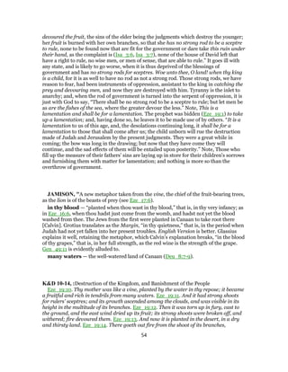 devoured the fruit, the sins of the elder being the judgments which destroy the younger;
her fruit is burned with her own branches, so that she has no strong rod to be a sceptre
to rule, none to be found now that are fit for the government or dare take this ruin under
their hand, as the complaint is (Isa_3:6, Isa_3:7), none of the house of David left that
have a right to rule, no wise men, or men of sense, that are able to rule.” It goes ill with
any state, and is likely to go worse, when it is thus deprived of the blessings of
government and has no strong rods for sceptres. Woe unto thee, O land! when thy king
is a child, for it is as well to have no rod as not a strong rod. Those strong rods, we have
reason to fear, had been instruments of oppression, assistant to the king in catching the
prey and devouring men, and now they are destroyed with him. Tyranny is the inlet to
anarchy; and, when the rod of government is turned into the serpent of oppression, it is
just with God to say, “There shall be no strong rod to be a sceptre to rule; but let men be
as are the fishes of the sea, where the greater devour the less.” Note, This is a
lamentation and shall be for a lamentation. The prophet was bidden (Eze_19:1) to take
up a lamentation; and, having done so, he leaves it to be made use of by others. “It is a
lamentation to us of this age, and, the desolations continuing long, it shall be for a
lamentation to those that shall come after us; the child unborn will rue the destruction
made of Judah and Jerusalem by the present judgments. They were a great while in
coming; the bow was long in the drawing; but now that they have come they will
continue, and the sad effects of them will be entailed upon posterity.” Note, Those who
fill up the measure of their fathers' sins are laying up in store for their children's sorrows
and furnishing them with matter for lamentation; and nothing is more so than the
overthrow of government.
JAMISON, "A new metaphor taken from the vine, the chief of the fruit-bearing trees,
as the lion is of the beasts of prey (see Eze_17:6).
in thy blood — “planted when thou wast in thy blood,” that is, in thy very infancy; as
in Eze_16:6, when thou hadst just come from the womb, and hadst not yet the blood
washed from thee. The Jews from the first were planted in Canaan to take root there
[Calvin]. Grotius translates as the Margin, “in thy quietness,” that is, in the period when
Judah had not yet fallen into her present troubles. English Version is better. Glassius
explains it well, retaining the metaphor, which Calvin’s explanation breaks, “in the blood
of thy grapes,” that is, in her full strength, as the red wine is the strength of the grape.
Gen_49:11 is evidently alluded to.
many waters — the well-watered land of Canaan (Deu_8:7-9).
K&D 10-14, :Destruction of the Kingdom, and Banishment of the People
Eze_19:10. Thy mother was like a vine, planted by the water in thy repose; it became
a fruitful and rich in tendrils from many waters. Eze_19:11. And it had strong shoots
for rulers' sceptres; and its growth ascended among the clouds, and was visible in its
height in the multitude of its branches. Eze_19:12. Then it was torn up in fury, cast to
the ground, and the east wind dried up its fruit; its strong shoots were broken off, and
withered; fire devoured them. Eze_19:13. And now it is planted in the desert, in a dry
and thirsty land. Eze_19:14. There goeth out fire from the shoot of its branches,
54
 