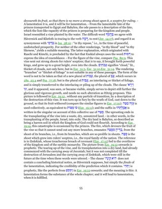 devoureth its fruit, so that there is no more a strong shoot upon it, a sceptre for ruling. -
A lamentation it is, and it will be for lamentation. - From the lamentable fate of the
princes transported to Egypt and Babylon, the ode passes to a description of the fate,
which the lion-like rapacity of the princes is preparing for the kingdom and people.
Israel resembled a vine planted by the water. The difficult word ְ‫מ‬ ָֽ‫ד‬ ְ‫בּ‬ we agree with
Hävernick and Kliefoth in tracing to the verb ‫ה‬ ָ‫מ‬ ָ‫,דּ‬ to rest (Jer_14:17), and regard it as
synonymous with ‫י‬ ִ‫מ‬ ְ‫ד‬ ִ‫בּ‬ in Isa_38:10 : “in thy repose,” i.e., in the time of peaceful,
undisturbed prosperity. For neither of the other renderings, “in thy blood” and “in thy
likeness,” yields a suitable meaning. The latter explanation, which originated with
Raschi and Kimchi, is precluded by the fact that Ezekiel always uses the word ‫מוּת‬ ְ‫דּ‬ to
express the idea of resemblance. - For the figure of the vine, compare Psa_80:9. This
vine sent out strong shoots for rulers' sceptres; that is to say, it brought forth powerful
kings, and grew up to a great height, even into the clouds. ‫ים‬ ִ‫ת‬ֹ‫ב‬ֲ‫ע‬ signifies “cloud,” lit.,
thicket of clouds, not only here, but in Eze_31:3, Eze_31:10,Eze_31:14. The rendering
“branches” or “thicket of foliage” is not suitable in any of these passages. The form of the
word is not to be taken as that of a new plural of ‫ת‬ ‫ב‬ָ‫,ע‬ the plural of ‫ב‬ָ‫,ע‬ which occurs in
2Sa_23:4 and Psa_77:18; but is the plural of ‫ת‬ ‫ב‬ָ‫,ע‬ an interlacing or thicket of foliage,
and is simply transferred to the interlacing or piling up of the clouds. The clause '‫א‬ ָ‫ֵר‬‫יּ‬ַ‫ו‬
‫,וגו‬ and it appeared, was seen, or became visible, simply serves to depict still further the
glorious and vigorous growth, and needs no such alteration as Hitzig proposes. This
picture is followed in Eze_19:12., without any particle of transition, by a description of
the destruction of this vine. It was torn up in fury by the wrath of God, cast down to the
ground, so that its fruit withered (compare the similar figures in Eze_17:10). ‫ה‬ ֵ‫טּ‬ ַ‫מ‬ ‫ָהּ‬‫זּ‬ֻ‫ע‬ is
used collectively, as equivalent to ‫ת‬ ‫טּ‬ ַ‫מ‬ ‫ז‬ֹ‫ע‬ (Eze_19:11); and the suffix in ‫הוּ‬ ְ‫ת‬ָ‫ל‬ָ‫ֲכ‬‫א‬ is
written in the singular on account of this collective use of ‫ה‬ ֵ‫טּ‬ ַ‫.מ‬ The uprooting ends in
the transplanting of the vine into a waste, dry, unwatered land, - in other words, in the
transplanting of the people, Israel, into exile. The dry land is Babylon, so described as
being a barren soil in which the kingdom of God could not flourish. According to Eze_
19:14, this catastrophe is occasioned by the princes. The fire, which devours the fruit of
the vine so that it cannot send out any more branches, emanates ‫ה‬ ֵ‫טּ‬ ָ‫מּ‬ ִ‫מ‬ ָ‫יה‬ ֶ‫דּ‬ ַ‫,ב‬ from the
shoot of its branches, i.e., from its branches, which are so prolific in shoots. ‫ה‬ ֶ‫טּ‬ ַ‫מ‬ is the
shoot which grew into rulers' sceptres, i.e., the royal family of the nation. The reference
is to Zedekiah, whose treacherous breach of covenant (Eze_17:15) led to the overthrow
of the kingdom and of the earthly monarchy. The picture from Eze_19:12 onwards is
prophetic. The tearing up of the vine, and its transplantation into a dry land, had already
commenced with the carrying away of Jeconiah; but it was not completed till the
destruction of Jerusalem and the carrying away of Zedekiah, which were still in the
future at the time when these words were uttered. - The clause '‫ָה‬‫נ‬‫י‬ ִ‫ק‬ ‫יא‬ ִ‫ה‬ does not
contain a concluding historical notice, as Hävernick supposes, but simply the finale of
the lamentation, indicating the credibility of the prediction which it contains. ‫י‬ ִ‫ה‬ ְ‫ַתּ‬‫ו‬ is
prophetic, like the perfects from ‫שׁ‬ ַ‫תּ‬ ֻ‫ַתּ‬‫ו‬ in Eze_19:12 onwards; and the meaning is this: A
lamentation forms the substance of the whole chapter; and it will lead to lamentation,
when it is fulfilled.
55
 