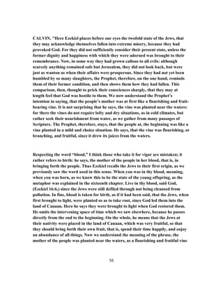 CALVIN, "Here Ezekiel places before our eyes the twofold state of the Jews, that
they may acknowledge themselves fallen into extreme misery, because they had
provoked God. For they did not sufficiently consider their present state, unless the
former dignity and happiness with which they were adorned was brought to their
remembrance. Now, in some way they had grown callous to all evils: although
scarcely anything remained safe but Jerusalem, they did not look back, but were
just as wanton as when their affairs were prosperous. Since they had not yet been
humbled by so many slaughters, the Prophet, therefore, on the one hand, reminds
them of their former condition, and then shows them how they had fallen. This
comparison, then, thought to prick their consciences sharply, that they may at
length feel that God was hostile to them. We now understand the Prophet’s
intention in saying, that the people’s mother was at first like a flourishing and fruit-
bearing vine. It is not surprising that he says, the vine was planted near the waters:
for there the vines do not require lofty and dry situations, as in cold climates, but
rather seek their nourishment from water, as we gather from many passages of
Scripture. The Prophet, therefore, stays, that the people at, the beginning was like a
vine planted in a mild and choice situation. He says, that the vine was flourishing, or
branching, and fruitful, since it drew its juices from the waters.
Respecting the word “blood,” I think those who take it for vigor are mistaken; it
rather refers to birth: he says, the mother of the people in her blood, that is, in
bringing forth the people. Thus Ezekiel recalls the Jews to their first origin, as we
previously saw the word used in this sense. When you was in thy blood, meaning,
when you was born, as we know this to be the state of the young offspring, as the
metaphor was explained in the sixteenth chapter. Live in thy blood, said God,
(Ezekiel 16:6,) since the Jews were still defiled through not being cleansed from
pollution. In fine, blood is taken for birth, as if it had been said, that the Jews, when
first brought to light, were planted so as to take root, since God led them into the
land of Canaan. Here he says they were brought to light when God restored them.
He omits the intervening space of time which we saw elsewhere, because he passes
directly from the end to the beginning. On the whole, he means that the Jews at
their nativity were placed in the land of Canaan, which was very fruitful, so that
they should bring forth their own fruit, that is, spend their time happily, and enjoy
an abundance of all things. Now we understand the meaning of the phrase, the
mother of the people was planted near the waters, as a flourishing and fruitful vine
56
 