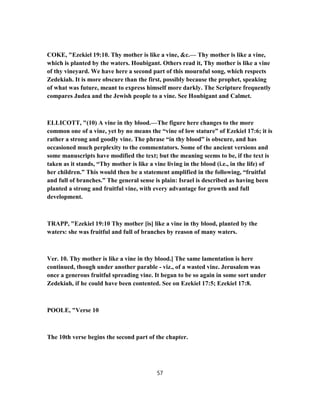 COKE, "Ezekiel 19:10. Thy mother is like a vine, &c.— Thy mother is like a vine,
which is planted by the waters. Houbigant. Others read it, Thy mother is like a vine
of thy vineyard. We have here a second part of this mournful song, which respects
Zedekiah. It is more obscure than the first, possibly because the prophet, speaking
of what was future, meant to express himself more darkly. The Scripture frequently
compares Judea and the Jewish people to a vine. See Houbigant and Calmet.
ELLICOTT, "(10) A vine in thy blood.—The figure here changes to the more
common one of a vine, yet by no means the “vine of low stature” of Ezekiel 17:6; it is
rather a strong and goodly vine. The phrase “in thy blood” is obscure, and has
occasioned much perplexity to the commentators. Some of the ancient versions and
some manuscripts have modified the text; but the meaning seems to be, if the text is
taken as it stands, “Thy mother is like a vine living in the blood (i.e., in the life) of
her children.” This would then be a statement amplified in the following, “fruitful
and full of branches.” The general sense is plain: Israel is described as having been
planted a strong and fruitful vine, with every advantage for growth and full
development.
TRAPP, "Ezekiel 19:10 Thy mother [is] like a vine in thy blood, planted by the
waters: she was fruitful and full of branches by reason of many waters.
Ver. 10. Thy mother is like a vine in thy blood.] The same lamentation is here
continued, though under another parable - viz., of a wasted vine. Jerusalem was
once a generous fruitful spreading vine. It began to be so again in some sort under
Zedekiah, if he could have been contented. See on Ezekiel 17:5; Ezekiel 17:8.
POOLE, "Verse 10
The 10th verse begins the second part of the chapter.
57
 
