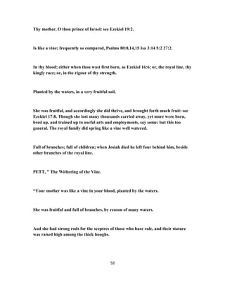 Thy mother, O thou prince of Israel: see Ezekiel 19:2.
Is like a vine; frequently so compared, Psalms 80:8,14,15 Isa 3:14 5:2 27:2.
In thy blood; either when thou wast first born, as Ezekiel 16:6; or, the royal line, thy
kingly race; or, in the rigour of thy strength.
Planted by the waters, in a very fruitful soil.
She was fruitful, and accordingly she did thrive, and brought forth much fruit: see
Ezekiel 17:8. Though she lost many thousands carried away, yet more were born,
bred up, and trained up to useful arts and employments, say some; but this too
general. The royal family did spring like a vine well watered.
Full of branches; full of children; when Josiah died he left four behind him, beside
other branches of the royal line.
PETT, " The Withering of the Vine.
“Your mother was like a vine in your blood, planted by the waters.
She was fruitful and full of branches, by reason of many waters.
And she had strong rods for the sceptres of those who bare rule, and their stature
was raised high among the thick boughs.
58
 