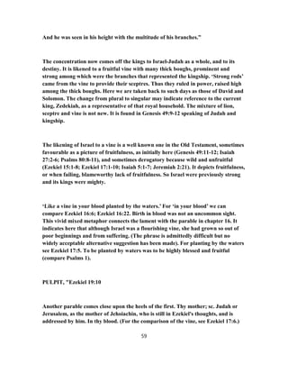 And he was seen in his height with the multitude of his branches.”
The concentration now comes off the kings to Israel-Judah as a whole, and to its
destiny. It is likened to a fruitful vine with many thick boughs, prominent and
strong among which were the branches that represented the kingship. ‘Strong rods’
came from the vine to provide their sceptres. Thus they ruled in power, raised high
among the thick boughs. Here we are taken back to such days as those of David and
Solomon. The change from plural to singular may indicate reference to the current
king, Zedekiah, as a representative of that royal household. The mixture of lion,
sceptre and vine is not new. It is found in Genesis 49:9-12 speaking of Judah and
kingship.
The likening of Israel to a vine is a well known one in the Old Testament, sometimes
favourable as a picture of fruitfulness, as initially here (Genesis 49:11-12; Isaiah
27:2-6; Psalms 80:8-11), and sometimes derogatory because wild and unfruitful
(Ezekiel 15:1-8; Ezekiel 17:1-10; Isaiah 5:1-7; Jeremiah 2:21). It depicts fruitfulness,
or when failing, blameworthy lack of fruitfulness. So Israel were previously strong
and its kings were mighty.
‘Like a vine in your blood planted by the waters.’ For ‘in your blood’ we can
compare Ezekiel 16:6; Ezekiel 16:22. Birth in blood was not an uncommon sight.
This vivid mixed metaphor connects the lament with the parable in chapter 16. It
indicates here that although Israel was a flourishing vine, she had grown so out of
poor beginnings and from suffering. (The phrase is admittedly difficult but no
widely acceptable alternative suggestion has been made). For planting by the waters
see Ezekiel 17:5. To be planted by waters was to be highly blessed and fruitful
(compare Psalms 1).
PULPIT, "Ezekiel 19:10
Another parable comes close upon the heels of the first. Thy mother; sc. Judah or
Jerusalem, as the mother of Jehoiachin, who is still in Ezekiel's thoughts, and is
addressed by him. In thy blood. (For the comparison of the vine, see Ezekiel 17:6.)
59
 