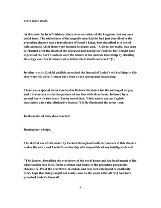 never more attain.
At this point in Israel's history, there were no rulers of the kingdom that any man
could trust. The wickedness of the ungodly men Ezekiel had just described in the
preceding chapter was a true picture of Israel's kings, best described as a den of
wild animals! All of them were doomed to death; and, "A dirge, normally, was sung
or chanted after the death of the deceased and during the funeral; but Ezekiel here
expressed the Lord's sadness over the failure of the Judean leadership by chanting
this elegy over her terminal rulers before their deaths occurred."[3]
In other words, Ezekiel publicly preached the funeral of Judah's wicked kings while
they were still alive! It must have been a very spectacular happening.
There was a special meter reserved in Hebrew literature for the writing of dirges,
and it featured a distinctive pattern of one line with three beats, followed by a
second line with two beats. Taylor noted that, "Only rarely can an English
translation catch that distinctive feature."[4] He illustrated the meter thus:
In-the-midst of lions she-crouched
Rearing her whelps.
The skillful use of this meter by Ezekiel throughout both the laments of this chapter
makes the unity and Ezekiel's authorship of it impossible of any intelligent denial.
"This lament, bewailing the overthrow of the royal house and the banishment of the
whole nation into exile, forms a climax and finale to the preceding prophecies
(Ezekiel 12-19) of the overthrow of Judah, and was well calculated to annihilate
every hope that things might not really come to the worst after all."[5] God here
preached Judah's funeral!
6
 