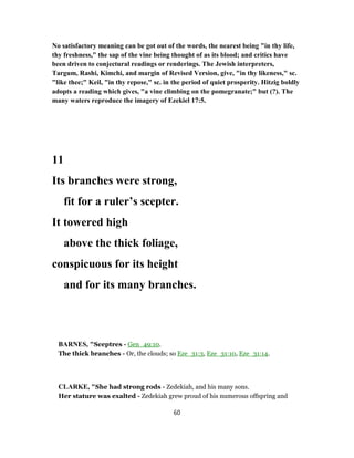 No satisfactory meaning can be got out of the words, the nearest being "in thy life,
thy freshness," the sap of the vine being thought of as its blood; and critics have
been driven to conjectural readings or renderings. The Jewish interpreters,
Targum, Rashi, Kimchi, and margin of Revised Version, give, "in thy likeness," sc.
"like thee;" Keil, "in thy repose," sc. in the period of quiet prosperity. Hitzig boldly
adopts a reading which gives, "a vine climbing on the pomegranate;" but (?). The
many waters reproduce the imagery of Ezekiel 17:5.
11
Its branches were strong,
fit for a ruler’s scepter.
It towered high
above the thick foliage,
conspicuous for its height
and for its many branches.
BARNES, "Sceptres - Gen_49:10.
The thick branches - Or, the clouds; so Eze_31:3, Eze_31:10, Eze_31:14.
CLARKE, "She had strong rods - Zedekiah, and his many sons.
Her stature was exalted - Zedekiah grew proud of his numerous offspring and
60
 