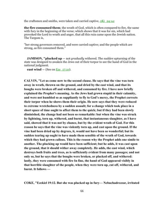 the craftsmen and smiths, were taken and carried captive, 2Ki_24:14;
the fire consumed them; the wrath of God, which is often compared to fire, the same
with fury in the beginning of the verse; which shows that it was for sin, which had
provoked the Lord to wrath and anger, that all this ruin came upon the Jewish nation.
The Targum is,
"her strong governors removed, and were carried captive; and the people which are
strong, as fire consumed them.''
JAMISON, "plucked up — not gradually withered. The sudden upturning of the
state was designed to awaken the Jews out of their torpor to see the hand of God in the
national judgment.
east wind — (See on Eze_17:10).
CALVIN, "Let us come now to the second clause. He says that the vine was torn
away in wrath, thrown on the ground, and dried by the east wind, and that its
boughs were broken off and withered, and consumed by fire. I have now briefly
explained the Prophet’s meaning. As the Jews had grown stupid in their calamity,
and were not humbled so as suppliantly to fly to God’s mercy, the Prophet corrects
their torpor when he shows them their origin. He now says that they were reduced
to extreme wretchedness by a sudden assault; for a change which took place in a
short space of time ought to affect them to the quick; but if they had been slowly
diminished, the change had not been so remarkable: but when the vine was struck
by lightning, torn up, withered, and burnt, that instantaneous slaughter, as I have
said, showed that it was not by chance, but by the evident wrath of God. For this
reason he says that the vine was violently torn up, and cast upon the ground. If the
vine had been dried up by degrees, it, would not have been so wonderful; but its
sudden tearing up ought to have made them sensible of the wrath of God, towards
which they had grown callous. This is the reason why the Prophet adds one simile to
another. The plucking up would have been sufficient; but he adds, it was cast upon
the ground, that it should wither away completely. He adds, the east wind, which
destroys both fruits and trees, as is sufficiently evident from many passages; and not
only so, but he says that the boughs were broken, or plucked off, and withered:
lastly, they were consumed with fire In fine, the hand of God appeared visibly in
that horrible slaughter of the people, when they were torn up, cut off, withered, and
burnt. It follows —
COKE, "Ezekiel 19:12. But she was plucked up in fury— Nebuchadrezzar, irritated
66
 