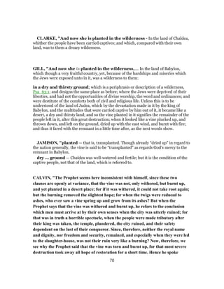 CLARKE, "And now she is planted in the wilderness - In the land of Chaldea,
whither the people have been carried captives; and which, compared with their own
land, was to them a dreary wilderness.
GILL, "And now she is planted in the wilderness,.... In the land of Babylon,
which though a very fruitful country, yet, because of the hardships and miseries which
the Jews were exposed unto in it, was a wilderness to them:
in a dry and thirsty ground; which is a periphrasis or description of a wilderness,
Psa_63:1; and designs the same place as before; where the Jews were deprived of their
liberties, and had not the opportunities of divine worship, the word and ordinances; and
were destitute of the comforts both of civil and religious life. Unless this is to be
understood of the land of Judea, which by the devastation made in it by the king of
Babylon, and the multitudes that were carried captive by him out of it, it became like a
desert, a dry and thirsty land; and so the vine planted in it signifies the remainder of the
people left in it, alter this great destruction; when it looked like a vine plucked up, and
thrown down, and left on the ground, dried up with the east wind, and burnt with fire;
and thus it fared with the remnant in a little time after, as the next words show.
JAMISON, "planted — that is, transplanted. Though already “dried up” in regard to
the nation generally, the vine is said to be “transplanted” as regards God’s mercy to the
remnant in Babylon.
dry ... ground — Chaldea was well-watered and fertile; but it is the condition of the
captive people, not that of the land, which is referred to.
CALVIN, "The Prophet seems here inconsistent with himself, since these two
clauses are openly at variance, that the vine was not, only withered, but burnt up,
and yet planted in a desert place; for if it was withered, it could not take root again;
but the burning removed the slightest hope; for when the twigs were reduced to
ashes, who ever saw a vine spring up and grow from its ashes? But when the
Prophet says that the vine was withered and burnt up, he refers to the conclusion
which men must arrive at by their own senses when the city was utterly ruined; for
that was in truth a horrible spectacle, when the people were made tributary after
their king was taken, the temple, plundered, the city ruined, and their safety
dependent on the lust of their conqueror. Since, therefore, neither the royal name
and dignity, nor freedom and security, remained, and especially when they were led
to the slaughter-house, was not their ruin very like a burning? Now, therefore, we
see why the Prophet said that the vine was torn and burnt up, for that most severe
destruction took away all hope of restoration for a short time. Hence he spoke
70
 