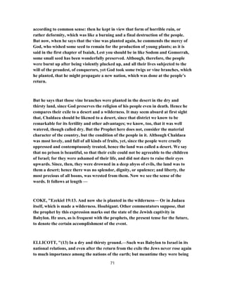 according to common sense: then he kept in view that form of horrible ruin, or
rather deformity, which was like a burning and a final destruction of the people.
But now, when he says that the vine was planted again, he commends the mercy of
God, who wished some seed to remain for the production of young plants; as it is
said in the first chapter of Isaiah, Lest you should be in like Sodom and Gomorrah,
some small seed has been wonderfully preserved. Although, therefore, the people
were burnt up after being violently plucked up, and all their lives subjected to the
will of the proudest, of conquerors, yet God took some twigs or vine branches, which
he planted, that he might propagate a new nation, which was done at the people’s
return.
But he says that those vine branches were planted in the desert in the dry and
thirsty land, since God preserves the religion of his people even in death. Hence he
compares their exile to a desert and a wilderness. It may seem absurd at first sight
that, Chaldaea should be likened to a desert, since that district we know to be
remarkable for its fertility and other advantages; we know, too, that it was well
watered, though called dry. But the Prophet here does not, consider the material
character of the country, but the condition of the people in it. Although Chaldaea
was most lovely, and full of all kinds of fruits, yet, since the people were cruelly
oppressed and contemptuously treated, hence the land was called a desert. We say
that no prison is beautiful, so that their exile could not be agreeable to the children
of Israel; for they were ashamed of their life, and did not dare to raise their eyes
upwards. Since, then, they were drowned in a deep abyss of evils, the land was to
them a desert; hence there was no splendor, dignity, or opulence; and liberty, the
most precious of all boons, was wrested from them. Now we see the sense of the
words. It follows at length —
COKE, "Ezekiel 19:13. And now she is planted in the wilderness— Or in Judaea
itself, which is made a wilderness. Houbigant. Other commentators suppose, that
the prophet by this expression marks out the state of the Jewish captivity in
Babylon. He uses, as is frequent with the prophets, the present tense for the future,
to denote the certain accomplishment of the event.
ELLICOTT, "(13) In a dry and thirsty ground.—Such was Babylon to Israel in its
national relations, and even after the return from the exile the Jews never rose again
to much importance among the nations of the earth; but meantime they were being
71
 