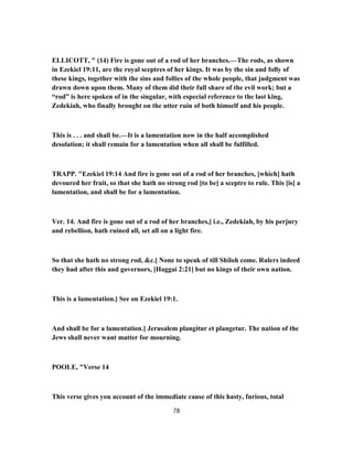 ELLICOTT, " (14) Fire is gone out of a rod of her branches.—The rods, as shown
in Ezekiel 19:11, are the royal sceptres of her kings. It was by the sin and folly of
these kings, together with the sins and follies of the whole people, that judgment was
drawn down upon them. Many of them did their full share of the evil work; but a
“rod” is here spoken of in the singular, with especial reference to the last king,
Zedekiah, who finally brought on the utter ruin of both himself and his people.
This is . . . and shall be.—It is a lamentation now in the half accomplished
desolation; it shall remain for a lamentation when all shall be fulfilled.
TRAPP. "Ezekiel 19:14 And fire is gone out of a rod of her branches, [which] hath
devoured her fruit, so that she hath no strong rod [to be] a sceptre to rule. This [is] a
lamentation, and shall be for a lamentation.
Ver. 14. And fire is gone out of a rod of her branches,] i.e., Zedekiah, by his perjury
and rebellion, hath ruined all, set all on a light fire.
So that she hath no strong rod, &c.] None to speak of till Shiloh come. Rulers indeed
they had after this and governors, [Haggai 2:21] but no kings of their own nation.
This is a lamentation.] See on Ezekiel 19:1.
And shall be for a lamentation.] Jerusalem plangitur et plangetur. The nation of the
Jews shall never want matter for mourning.
POOLE, "Verse 14
This verse gives you account of the immediate cause of this hasty, furious, total
78
 