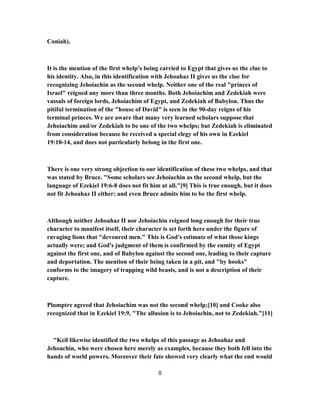 Coniah).
It is the mention of the first whelp's being carried to Egypt that gives us the clue to
his identity. Also, in this identification with Jehoahaz II gives us the clue for
recognizing Jehoiachin as the second whelp. Neither one of the real "princes of
Israel" reigned any more than three months. Both Jehoiachim and Zedekiah were
vassals of foreign lords, Jehoiachim of Egypt, and Zedekiah of Babylon. Thus the
pitiful termination of the "house of David" is seen in the 90-day reigns of his
terminal princes. We are aware that many very learned scholars suppose that
Jehoiachim and/or Zedekiah to be one of the two whelps; but Zedekiah is eliminated
from consideration because he received a special elegy of his own in Ezekiel
19:10-14, and does not particularly belong in the first one.
There is one very strong objection to our identification of these two whelps, and that
was stated by Bruce. "Some scholars see Jehoiachin as the second whelp, but the
language of Ezekiel 19:6-8 does not fit him at all."[9] This is true enough, but it does
not fit Jehoahaz II either; and even Bruce admits him to be the first whelp.
Although neither Jehoahaz II nor Jehoiachin reigned long enough for their true
character to manifest itself, their character is set forth here under the figure of
ravaging lions that "devoured men." This is God's estimate of what those kings
actually were; and God's judgment of them is confirmed by the enmity of Egypt
against the first one, and of Babylon against the second one, leading to their capture
and deportation. The mention of their being taken in a pit, and "by hooks"
conforms to the imagery of trapping wild beasts, and is not a description of their
capture.
Plumptre agreed that Jehoiachim was not the second whelp;[10] and Cooke also
recognized that in Ezekiel 19:9, "The allusion is to Jehoiachin, not to Zedekiah."[11]
"Keil likewise identified the two whelps of this passage as Jehoahaz and
Jehoachin, who were chosen here merely as examples, because they both fell into the
hands of world powers. Moreover their fate showed very clearly what the end would
8
 