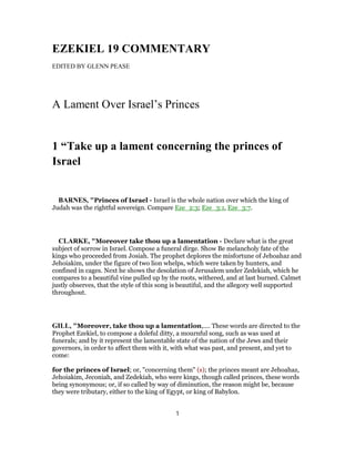 EZEKIEL 19 COMMENTARY
EDITED BY GLENN PEASE
A Lament Over Israel’s Princes
1 “Take up a lament concerning the princes of
Israel
BARNES, "Princes of Israel - Israel is the whole nation over which the king of
Judah was the rightful sovereign. Compare Eze_2:3; Eze_3:1, Eze_3:7.
CLARKE, "Moreover take thou up a lamentation - Declare what is the great
subject of sorrow in Israel. Compose a funeral dirge. Show Be melancholy fate of the
kings who proceeded from Josiah. The prophet deplores the misfortune of Jehoahaz and
Jehoiakim, under the figure of two lion whelps, which were taken by hunters, and
confined in cages. Next he shows the desolation of Jerusalem under Zedekiah, which he
compares to a beautiful vine pulled up by the roots, withered, and at last burned. Calmet
justly observes, that the style of this song is beautiful, and the allegory well supported
throughout.
GILL, "Moreover, take thou up a lamentation,.... These words are directed to the
Prophet Ezekiel, to compose a doleful ditty, a mournful song, such as was used at
funerals; and by it represent the lamentable state of the nation of the Jews and their
governors, in order to affect them with it, with what was past, and present, and yet to
come:
for the princes of Israel; or, "concerning them" (s); the princes meant are Jehoahaz,
Jehoiakim, Jeconiah, and Zedekiah, who were kings, though called princes, these words
being synonymous; or, if so called by way of diminution, the reason might be, because
they were tributary, either to the king of Egypt, or king of Babylon.
1
 