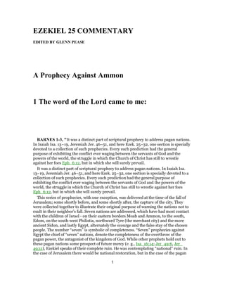 EZEKIEL 25 COMMENTARY
EDITED BY GLENN PEASE
A Prophecy Against Ammon
1 The word of the Lord came to me:
BARNES 1-3, "It was a distinct part of scriptural prophecy to address pagan nations.
In Isaiah Isa. 13–19, Jeremiah Jer. 46–51, and here Ezek. 25–32, one section is specially
devoted to a collection of such prophecies. Every such prediction had the general
purpose of exhibiting the conflict ever waging between the servants of God and the
powers of the world, the struggle in which the Church of Christ has still to wrestle
against her foes Eph_6:12, but in which she will surely prevail.
It was a distinct part of scriptural prophecy to address pagan nations. In Isaiah Isa.
13–19, Jeremiah Jer. 46–51, and here Ezek. 25–32, one section is specially devoted to a
collection of such prophecies. Every such prediction had the general purpose of
exhibiting the conflict ever waging between the servants of God and the powers of the
world, the struggle in which the Church of Christ has still to wrestle against her foes
Eph_6:12, but in which she will surely prevail.
This series of prophecies, with one exception, was delivered at the time of the fall of
Jerusalem; some shortly before, and some shortly after, the capture of the city. They
were collected together to illustrate their original purpose of warning the nations not to
exult in their neighbor’s fall. Seven nations are addressed, which have had most contact
with the children of Israel - on their eastern borders Moab and Ammon, to the south,
Edom, on the south-west Philistia, northward Tyre (the merchant city) and the more
ancient Sidon, and lastly Egypt, alternately the scourge and the false stay of the chosen
people. The number “seven” is symbolic of completeness. “Seven” prophecies against
Egypt the chief of “seven” nations, denote the completeness of the overthrow of the
pagan power, the antagonist of the kingdom of God. While other prophets hold out to
these pagan nations some prospect of future mercy (e. g., Isa_16:14; Jer_49:6, Jer_
49:11), Ezekiel speaks of their complete ruin. He was contemplating “national” ruin. In
the case of Jerusalem there would be national restoration, but in the case of the pagan
1
 