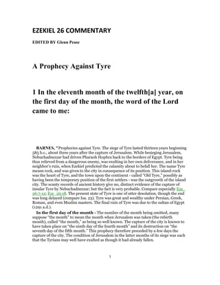 EZEKIEL 26 COMMENTARY
EDITED BY Glenn Pease
A Prophecy Against Tyre
1 In the eleventh month of the twelfth[a] year, on
the first day of the month, the word of the Lord
came to me:
BARNES, "Prophecies against Tyre. The siege of Tyre lasted thirteen years beginning
585 b.c., about three years after the capture of Jerusalem. While besieging Jerusalem,
Nebuchadnezzar had driven Pharaoh Hophra back to the borders of Egypt. Tyre being
thus relieved from a dangerous enemy, was exulting in her own deliverance, and in her
neighbor’s ruin, when Ezekiel predicted the calamity about to befall her. The name Tyre
means rock, and was given to the city in consequence of its position. This island-rock
was the heart of Tyre, and the town upon the continent - called “Old Tyre,” possibly as
having been the temporary position of the first settlers - was the outgrowth of the island
city. The scanty records of ancient history give no, distinct evidence of the capture of
insular Tyre by Nebuchadnezzar; but the fact is very probable. Compare especially Eze_
26:7-12; Eze_29:18. The present state of Tyre is one of utter desolation, though the end
was long delayed (compare Isa. 23). Tyre was great and wealthy under Persian, Greek,
Roman, and even Muslim masters. The final ruin of Tyre was due to the sultan of Egypt
(1291 a.d.).
In the first day of the month - The number of the month being omitted, many
suppose “the month” to mean the month when Jerusalem was taken (the rebirth
month), called “the month,” as being so well known. The capture of the city is known to
have taken place on “the ninth day of the fourth month” and its destruction on “the
seventh day of the fifth month.” This prophecy therefore preceded by a few days the
capture of the city. The condition of Jerusalem in the latter months of its siege was such
that the Tyrians may well have exulted as though it had already fallen.
1
 