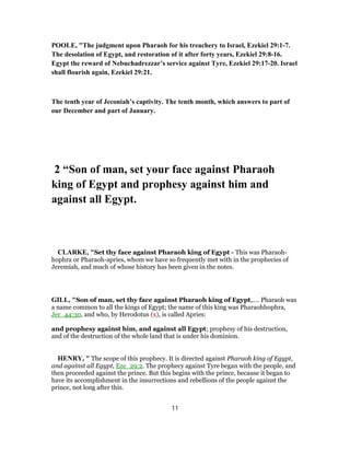 POOLE, "The judgment upon Pharaoh for his treachery to Israel, Ezekiel 29:1-7.
The desolation of Egypt, and restoration of it after forty years, Ezekiel 29:8-16.
Egypt the reward of Nebuchadrezzar’s service against Tyre, Ezekiel 29:17-20. Israel
shall flourish again, Ezekiel 29:21.
The tenth year of Jeconiah’s captivity. The tenth month, which answers to part of
our December and part of January.
2 “Son of man, set your face against Pharaoh
king of Egypt and prophesy against him and
against all Egypt.
CLARKE, "Set thy face against Pharaoh king of Egypt - This was Pharaoh-
hophra or Pharaoh-apries, whom we have so frequently met with in the prophecies of
Jeremiah, and much of whose history has been given in the notes.
GILL, "Son of man, set thy face against Pharaoh king of Egypt,.... Pharaoh was
a name common to all the kings of Egypt; the name of this king was Pharaohhophra,
Jer_44:30, and who, by Herodotus (x), is called Apries:
and prophesy against him, and against all Egypt; prophesy of his destruction,
and of the destruction of the whole land that is under his dominion.
HENRY, " The scope of this prophecy. It is directed against Pharaoh king of Egypt,
and against all Egypt, Eze_29:2. The prophecy against Tyre began with the people, and
then proceeded against the prince. But this begins with the prince, because it began to
have its accomplishment in the insurrections and rebellions of the people against the
prince, not long after this.
11
 