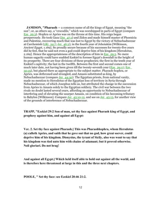 JAMISON, "Pharaoh — a common name of all the kings of Egypt, meaning “the
sun”; or, as others say, a “crocodile,” which was worshipped in parts of Egypt (compare
Eze_29:3). Hophra or Apries was on the throne at this time. His reign began
prosperously. He took Gaza (Jer_47:1) and Zidon and made himself master of Phoenicia
and Palestine, recovering much that was lost to Egypt by the victory of Nebuchadnezzar
at Carchemish (2Ki_24:7; Jer_46:2), in the fourth year of Jehoiakim [Wilkinson,
Ancient Egypt, 1.169]. So proudly secure because of his successes for twenty-five years
did he feel, that he said not even a god could deprive him of his kingdom [Herodotus,
2.169]. Hence the appropriateness of the description of him in Eze_29:3. No mere
human sagacity could have enabled Ezekiel to foresee Egypt’s downfall in the height of
its prosperity. There are four divisions of these prophecies; the first in the tenth year of
Ezekiel’s captivity; the last in the twelfth. Between the first and second comes one of
much later date, not having been given till the twenty-seventh year (Eze_29:17; Eze_
30:19), but placed there as appropriate to the subject matter. Pharaoh-hophra, or
Apries, was dethroned and strangled, and Amasis substituted as king, by
Nebuchadnezzar (compare Jer_44:30). The Egyptian priests, from national vanity,
made no mention to Herodotus of the Egyptian loss of territory in Syria through
Nebuchadnezzar, of which Josephus tells us, but attributed the change in the succession
from Apries to Amasis solely to the Egyptian soldiery. The civil war between the two
rivals no doubt lasted several years, affording an opportunity to Nebuchadnezzar of
interfering and of elevating the usurper Amasis, on condition of his becoming tributary
to Babylon [Wilkinson]. Compare Jer_43:10-12, and see on Jer_43:13, for another view
of the grounds of interference of Nebuchadnezzar.
TRAPP, "Ezekiel 29:2 Son of man, set thy face against Pharaoh king of Egypt, and
prophesy against him, and against all Egypt:
Ver. 2. Set thy face against Pharaoh.] This was Pharaohhophra, whom Herodotus
(a) calleth Apries, and saith that he gave out that no god, how great soever, could
deprive him of his kingdom. Dionysius, the tyrant of Sicily, also was wont to say that
his kingdom was tied unto him with chains of adamant; but it proved otherwise.
Noli gloriari. Do not brag!
And against all Egypt.] Which held itself able to hold out against all the world, and
is therefore here threatened at large in this and the three next chapters.
POOLE, " Set thy face: see Ezekiel 20:46 21:2.
12
 