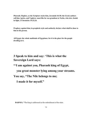 Pharaoh; Hophra, as the Scripture styles him, Jeremiah 44:30; the Greek authors
call him Apries, and Vaphres: most like he was grandson to Necho, who slew Josiah
in fight, 2 Chronicles 35:23,24.
Prophesy against him; in prophetic style and authority declare what shall be done to
him in his person.
All Egypt; the whole multitude of Egyptians; for it is the place for the people
dwelling in it.
3 Speak to him and say: ‘This is what the
Sovereign Lord says:
“‘I am against you, Pharaoh king of Egypt,
you great monster lying among your streams.
You say, “The Nile belongs to me;
I made it for myself.”
BARNES, "The king is addressed as the embodiment of the state.
13
 