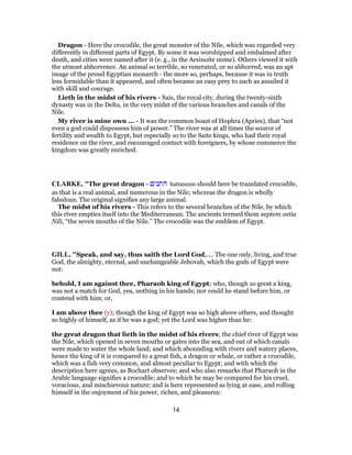 Dragon - Here the crocodile, the great monster of the Nile, which was regarded very
differently in different parts of Egypt. By some it was worshipped and embalmed after
death, and cities were named after it (e. g., in the Arsinoite nome). Others viewed it with
the utmost abhorrence. An animal so terrible, so venerated, or so abhorred, was an apt
image of the proud Egyptian monarch - the more so, perhaps, because it was in truth
less formidable than it appeared, and often became an easy prey to such as assailed it
with skill and courage.
Lieth in the midst of his rivers - Sais, the royal city, during the twenty-sixth
dynasty was in the Delta, in the very midst of the various branches and canals of the
Nile.
My river is mine own ... - It was the common boast of Hophra (Apries), that “not
even a god could dispossess him of power.” The river was at all times the source of
fertility and wealth to Egypt, but especially so to the Saite kings, who had their royal
residence on the river, and encouraged contact with foreigners, by whose commerce the
kingdom was greatly enriched.
CLARKE, "The great dragon - ‫התנים‬ hattannim should here be translated crocodile,
as that is a real animal, and numerous in the Nile; whereas the dragon is wholly
fabulous. The original signifies any large animal.
The midst of his rivers - This refers to the several branches of the Nile, by which
this river empties itself into the Mediterranean. The ancients termed them septem ostia
Nili, “the seven mouths of the Nile.” The crocodile was the emblem of Egypt.
GILL, "Speak, and say, thus saith the Lord God,.... The one only, living, and true
God, the almighty, eternal, and unchangeable Jehovah, which the gods of Egypt were
not:
behold, I am against thee, Pharaoh king of Egypt; who, though so great a king,
was not a match for God, yea, nothing in his hands; nor could he stand before him, or
contend with him; or,
I am above thee (y); though the king of Egypt was so high above others, and thought
so highly of himself, as if he was a god; yet the Lord was higher than he:
the great dragon that lieth in the midst of his rivers; the chief river of Egypt was
the Nile, which opened in seven mouths or gates into the sea, and out of which canals
were made to water the whole land; and which abounding with rivers and watery places,
hence the king of it is compared to a great fish, a dragon or whale, or rather a crocodile,
which was a fish very common, and almost peculiar to Egypt; and with which the
description here agrees, as Bochart observes; and who also remarks that Pharaoh in the
Arabic language signifies a crocodile; and to which he may be compared for his cruel,
voracious, and mischievous nature; and is here represented as lying at ease, and rolling
himself in the enjoyment of his power, riches, and pleasures:
14
 