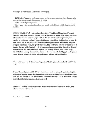 worships, in contempt of God and his sovereignty.
JAMISON, "dragon — Hebrew, tanim, any large aquatic animal, here the crocodile,
which on Roman coins is the emblem of Egypt.
lieth — restest proudly secure.
his rivers — the mouths, branches, and canals of the Nile, to which Egypt owed its
fertility.
COKE, "Ezekiel 29:3. I am against thee, &c,— This king of Egypt was Pharaoh
Hophra, of whom Jeremiah speaks, chap. Ezekiel 44:30 and who is called Apries by
Herodotus; who informs us, agreeably to this description of our prophet, that
Apries proudly and wickedly boasted of having established his kingdom so securely,
that it was not in the power of God himself to dispossess him. Instead of, the great
dragon, we should read, the great crocodile. The next verse alludes to the manner of
taking the crocodile. See Job 41:1. It is commonly supposed, that Amasis is alluded
to in Ezekiel 29:4 who dethroned Apries. See Bishop Newton, vol. 1: and chap.
Ezekiel 32:2. Among the ancients, the crocodile was a symbol of Egypt; and appears
so on Roman coins. Michaelis. Milton has this sublime passage in view:
Thus with ten wounds The river-dragon tam'd at length submits. PAR. LOST, xii.
190.
See Addison's Spect. n. 369, D'Herbelot cites an eastern poet, who, celebrating the
prowess of a most valiant Persian prince, said, he was dreadful as a lion in the field,
and not less terrible in the water than a crocodile. Harmer, ii. 529. See chap. Ezekiel
32:2 where both these comparisons are used.
Rivers— The Nile has seven mouths. Rivers also emptied themselves into it, and
channels were cut from it.
ELLICOTT, "Verse 3
16
 