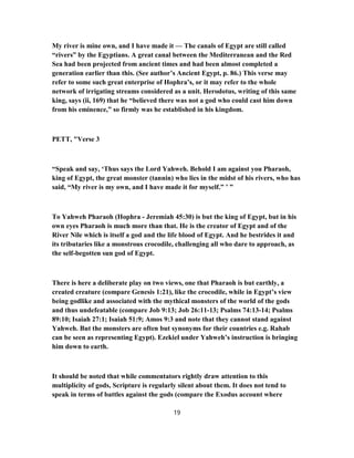 My river is mine own, and I have made it — The canals of Egypt are still called
“rivers” by the Egyptians. A great canal between the Mediterranean and the Red
Sea had been projected from ancient times and had been almost completed a
generation earlier than this. (See author’s Ancient Egypt, p. 86.) This verse may
refer to some such great enterprise of Hophra’s, or it may refer to the whole
network of irrigating streams considered as a unit. Herodotus, writing of this same
king, says (ii, 169) that he “believed there was not a god who could cast him down
from his eminence,” so firmly was he established in his kingdom.
PETT, "Verse 3
“Speak and say, ‘Thus says the Lord Yahweh. Behold I am against you Pharaoh,
king of Egypt, the great monster (tannin) who lies in the midst of his rivers, who has
said, “My river is my own, and I have made it for myself.” ’ ”
To Yahweh Pharaoh (Hophra - Jeremiah 45:30) is but the king of Egypt, but in his
own eyes Pharaoh is much more than that. He is the creator of Egypt and of the
River Nile which is itself a god and the life blood of Egypt. And he bestrides it and
its tributaries like a monstrous crocodile, challenging all who dare to approach, as
the self-begotten sun god of Egypt.
There is here a deliberate play on two views, one that Pharaoh is but earthly, a
created creature (compare Genesis 1:21), like the crocodile, while in Egypt’s view
being godlike and associated with the mythical monsters of the world of the gods
and thus undefeatable (compare Job 9:13; Job 26:11-13; Psalms 74:13-14; Psalms
89:10; Isaiah 27:1; Isaiah 51:9; Amos 9:3 and note that they cannot stand against
Yahweh. But the monsters are often but synonyms for their countries e.g. Rahab
can be seen as representing Egypt). Ezekiel under Yahweh’s instruction is bringing
him down to earth.
It should be noted that while commentators rightly draw attention to this
multiplicity of gods, Scripture is regularly silent about them. It does not tend to
speak in terms of battles against the gods (compare the Exodus account where
19
 