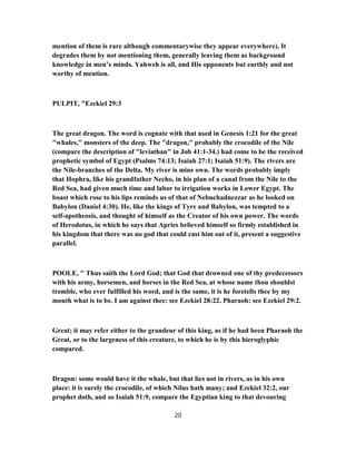 mention of them is rare although commentarywise they appear everywhere). It
degrades them by not mentioning them, generally leaving them as background
knowledge in men’s minds. Yahweh is all, and His opponents but earthly and not
worthy of mention.
PULPIT, "Ezekiel 29:3
The great dragon. The word is cognate with that used in Genesis 1:21 for the great
"whales," monsters of the deep. The "dragon," probably the crocodile of the Nile
(compare the description of "leviathan" in Job 41:1-34.) had come to be the received
prophetic symbol of Egypt (Psalms 74:13; Isaiah 27:1; Isaiah 51:9). The rivers are
the Nile-branches of the Delta. My river is mine own. The words probably imply
that Hophra, like his grandfather Necho, in his plan of a canal from the Nile to the
Red Sea, had given much time and labor to irrigation works in Lower Egypt. The
boast which rose to his lips reminds us of that of Nebuchadnezzar as he looked on
Babylon (Daniel 4:30). He, like the kings of Tyre and Babylon, was tempted to a
self-apotheosis, and thought of himself as the Creator of his own power. The words
of Herodotus, in which he says that Apries believed himself so firmly established in
his kingdom that there was no god that could cast him out of it, present a suggestive
parallel.
POOLE, " Thus saith the Lord God; that God that drowned one of thy predecessors
with his army, horsemen, and horses in the Red Sea, at whose name thou shouldst
tremble, who ever fulfilled his word, and is the same, it is he foretells thee by my
mouth what is to be. I am against thee: see Ezekiel 28:22. Pharaoh: see Ezekiel 29:2.
Great; it may refer either to the grandeur of this king, as if he had been Pharaoh the
Great, or to the largeness of this creature, to which he is by this hieroglyphic
compared.
Dragon: some would have it the whale, but that lies not in rivers, as in his own
place: it is surely the crocodile, of which Nilus hath many; and Ezekiel 32:2, our
prophet doth, and so Isaiah 51:9, compare the Egyptian king to that devouring
20
 