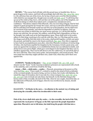 HENRY, " The course God will take with this proud man, to humble him. He is a
great dragon in the waters, and God will accordingly deal with him, Eze_29:4, Eze_29:5.
(1.) He will draw him out of his rivers, for he has a hook and a cord for this leviathan,
with which he can manage him, though none on earth can (Job_41:1): “I will bring thee
up out of the midst of thy rivers, will cast thee out of thy palace, out of thy kingdom, out
of all those things in which thou takest such a complacency and placest such a
confidence.” Herodotus related of this Pharaoh, who was now king of Egypt, that he had
reigned in great prosperity for twenty-five years, and was so elevated with his successes
that he said that God himself would not cast him out of his kingdom; but he shall soon
be convinced of his mistake, and what he depended on shall be no defence. God can
force men out of that in which they are most secure and easy. (2.) All his fish shall be
drawn out with him, his servants, his soldiers, and all that had a dependence on him, as
he thought, but really such as he had dependence upon. These shall stick to his scales,
adhere to their king, resolving to live and die with him. But, (3.) The king and his army,
the dragon and all the fish that stick to his scales, shall perish together, as fish cast upon
dry ground, and shall be meat to the beasts and fowls, Eze_29:5. Now this is supposed
to have had its accomplishment soon after, when this Pharaoh, in defence of Aricius king
of Libya, who had been expelled his kingdom by the Cyrenians, levied a great army, and
went out against the Cyrenians, to re-establish his friend, but was defeated in battle, and
all his forces were put to flight, which gave such disgust to his kingdom that they rose in
rebellion against him. Thus was he left thrown into the wilderness, he and all the fish of
the river with him. Thus issue men's pride, and presumption, and carnal security. Thus
men justly lose what they might call their own, under God, when they call it their own
against him.
JAMISON, "hooks in thy jaws — (Isa_37:29; compare Job_41:1, Job_41:2).
Amasis was the “hook.” In the Assyrian sculptures prisoners are represented with a hook
in the underlip, and a cord from it held by the king.
cause ... fish ... stick unto ... scales — Pharaoh, presuming on his power as if he
were God (Eze_29:3, “I have made it”), wished to stand in the stead of God as defender
of the covenant-people, his motive being, not love to them, but rivalry with Babylon. He
raised the siege of Jerusalem, but it was only for a time (compare Eze_29:6; Jer_37:5,
Jer_37:7-10); ruin overtook not only them, but himself. As the fish that clung to the
horny scales of the crocodile, the lord of the Nile, when he was caught, shared his fate, so
the adherents of Pharaoh, lord of Egypt, when he was overthrown by Amasis, should
share his fate.
ELLICOTT, " (4) Hooks in thy jaws.—An allusion to the ancient way of taking and
destroying the crocodile, otherwise invulnerable to their arms.
Fish of thy rivers shall stick unto thy scales.—As the crocodile, the lord of the Nile,
represents the royal power of Egypt, so the fish represent the people dependent
upon him. Pharaoh is not to fall alone, but shall drag his people with him into a
24
 