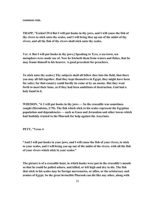 common ruin.
TRAPP, "Ezekiel 29:4 But I will put hooks in thy jaws, and I will cause the fish of
thy rivers to stick unto thy scales, and I will bring thee up out of the midst of thy
rivers, and all the fish of thy rivers shall stick unto thy scales.
Ver. 4. But I will put hooks in thy jaws.] Speaking to Tyre, a sea town, sea
metaphors were made use of. Now he fetcheth them from waters and fishes, that he
may frame himself to his hearers. A good precedent for preachers.
To stick unto thy scales.] Thy subjects shall all follow thee into the field, that there
you may all fall together. Had they kept themselves in Egypt, they might have been
far safer; for that country could hardly be come at by an enemy. But they went
forth to meet their bane, as if they had been ambitions of destruction. God had a
holy hand in it.
WHEDON, "4. I will put hooks in thy jaws — So the crocodile was sometimes
caught (Herodotus, 2:70). The fish which stick to his scales represent the Egyptian
population and dependencies — such as Gaza and Jerusalem and other towns which
had foolishly trusted to the Pharaoh for help against the Assyrians.
PETT, "Verse 4
“And I will put hooks in your jaws, and I will cause the fish of your rivers, to stick
to your scales, and I will bring you up out of the midst of the rivers, with all the fish
of your rivers which stick to your scales.”
The picture is of a crocodile hunt, in which hooks were put in the crocodile’s mouth
so that he could be pulled ashore, and killed, or left high and dry to die. The fish
that stick to his scales may be foreign mercenaries, or allies, or the aristocracy and
armies of Egypt. So the great invincible Pharaoh can die like any other, along with
25
 