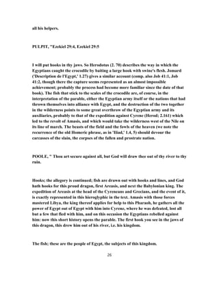 all his helpers.
PULPIT, "Ezekiel 29:4, Ezekiel 29:5
I will put hooks in thy jaws. So Herodotus (2. 70) describes the way in which the
Egyptians caught the crocodile by baiting a large hook with swine's flesh. Jomard
('Description de l'Egypt,' 1.27) gives a similar account (comp. also Job 41:1, Job
41:2, though there the capture seems represented as an almost impossible
achievement; probably the process had become more familiar since the date of that
book). The fish that stick to the scales of the crocodile are, of course, in the
interpretation of the parable, either the Egyptian army itself or the nations that had
thrown themselves into alliance with Egypt, and the destruction of the two together
in the wilderness points to some great overthrow of the Egyptian army and its
auxiliaries, probably to that of the expedition against Cyrene (Herod; 2.161) which
led to the revolt of Amasis, and which would take the wilderness west of the Nile on
its line of march. The beasts of the field and the fowls of the heaven (we note the
recurrence of the old Homeric phrase, as in 'Iliad,' 1.4, 5) should devour the
carcasses of the slain, the corpses of the fallen and prostrate nation.
POOLE, " Thou art secure against all, but God will draw thee out of thy river to thy
ruin.
Hooks; the allegory is continued; fish are drawn out with hooks and lines, and God
hath hooks for this proud dragon, first Areasis, and next the Babylonian king. The
expedition of Areasis at the head of the Cyreneans and Grecians, and the event of it,
is exactly represented in this hieroglyphic in the text. Amasis with those forces
mastered Libya, the king thereof applies for help to this Pharaoh, he gathers all the
power of Egypt out of Egypt with him into Cyrene, where he was defeated, lost all
but a few that fled with him, and on this occasion the Egyptians rebelled against
him: now this short history opens the parable. The first hook you see in the jaws of
this dragon, this drew him out of his river, i.e. his kingdom.
The fish; these are the people of Egypt, the subjects of this kingdom.
26
 