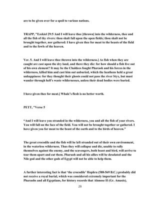 are to be given over for a spoil to various nations.
TRAPP, "Ezekiel 29:5 And I will leave thee [thrown] into the wilderness, thee and
all the fish of thy rivers: thou shalt fall upon the open fields; thou shalt not be
brought together, nor gathered: I have given thee for meat to the beasts of the field
and to the fowls of the heaven.
Ver. 5. And I will leave thee thrown into the wilderness.] As fish when they are
caught are cast upon the dry land, and there they die: for how should a fish live out
of his own element? It may be the Chaldees fought Pharaoh and his forces in the
wilderness, killed him and cast him out unburied, which the heathens held a great
unhappiness: for they thought their ghosts could not pass the river Styx, but must
wander through hell’s waste wildernesses, unless their dead bodies were buried.
I have given thee for meat.] Whale’s flesh is no better worth.
PETT, "Verse 5
“And I will leave you stranded in the wilderness, you and all the fish of your rivers.
You will fall on the face of the field. You will not be brought together or gathered. I
have given you for meat to the beast of the earth and to the birds of heaven.”
The great crocodile and the fish will be left stranded out of their own environment,
in the waterless wilderness. Thus they will collapse and die, unable to rally
themselves against the enemy, and the scavengers, both beast and bird, will arrive to
tear them apart and eat them. Pharaoh and all his allies will be desolated and the
Nile god and the other gods of Egypt will not be able to help them.
A further interesting fact is that ‘the crocodile’ Hophra (588-569 B.C.) probably did
not receive a royal burial, which was considered extremely important for the
Pharaohs and all Egyptians, for history records that Ahmose II (Gr. Amasis),
29
 