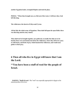 another Egyptian leader, strangled Hophra and took his place.
POOLE, " When thus brought out, as a fish out of the water, I will leave thee. God
left this king.
The wilderness; the deserts of Libya and Cyrene.
All the fish; the whole army of Egyptians. Thou shalt fall upon the open fields; there
was this king and his army ruined.
Thou shalt not be brought together, nor gathered, as usually the slain are to be
buried; these were not buried, but left in the wilderness, where they fell to be a prey
to wild beasts, and birds of prey which haunted the wilderness, and would soon
gather to their prey.
6 Then all who live in Egypt will know that I am
the Lord.
“‘You have been a staff of reed for the people of
Israel.
BARNES, "Staff of reed - The “reed” was especially appropriate to Egypt as the
natural product of its river.
30
 