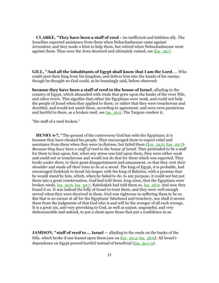 CLARKE, "They have been a staff of reed - An inefficient and faithless ally. The
Israelites expected assistance from them when Nebuchadnezzar came against
Jerusalem; and they made a feint to help them, but retired when Nebuchadnezzar went
against them. Thus were the Jews deceived and ultimately ruined, see Eze_29:7.
GILL, "And all the inhabitants of Egypt shall know that I am the Lord,.... Who
could eject their king from his kingdom, and deliver him into the hands of his enemy;
though he thought no God could, as he boastingly said, before observed:
because they have been a staff of reed to the house of Israel; alluding to the
country of Egypt, which abounded with reeds that grew upon the banks of the river Nile,
and other rivers. This signifies that either the Egyptians were weak, and could not help
the people of Israel when they applied to them; or rather that they were treacherous and
deceitful, and would not assist them, according to agreement; and were even pernicious
and hurtful to them, as a broken reed; see Isa_36:6. The Targum renders it,
"the staff of a reed broken.''
HENRY 6-7, "The ground of the controversy God has with the Egyptians; it is
because they have cheated his people. They encouraged them to expect relief and
assistance from them when they were in distress, but failed them (Eze_29:6, Eze_29:7):
Because they have been a staff of reed to the house of Israel. They pretended to be a staff
for them to lean upon, but, when any stress was laid upon them, they were either weak
and could not or treacherous and would not do that for them which was expected. They
broke under them, to their great disappointment and amazement, so that they rent their
shoulder and made all their loins to be at a stand. The king of Egypt, it is probable, had
encouraged Zedekiah to break his league with the king of Babylon, with a promise that
he would stand by him, which, when he failed to do, to any purpose, it could not but put
them into a great consternation. God had told them, long since, that the Egyptians were
broken reeds, Isa_30:6, Isa_30:7. Rabshakeh had told them so, Isa_36:6. And now they
found it so. It was indeed the folly of Israel to trust them, and they were well enough
served when they were deceived in them. God was righteous in suffering them to be so.
But that is no excuse at all for the Egyptians' falsehood and treachery, nor shall it secure
them from the judgments of that God who is and will be the avenger of all such wrongs.
It is a great sin, and very provoking to God, as well as unjust, ungrateful, and very
dishonourable and unkind, to put a cheat upon those that put a confidence in us.
JAMISON, "staff of reed to ... Israel — alluding to the reeds on the banks of the
Nile, which broke if one leaned upon them (see on Eze_29:4; Isa_36:6). All Israel’s
dependence on Egypt proved hurtful instead of beneficial (Isa_30:1-5).
31
 