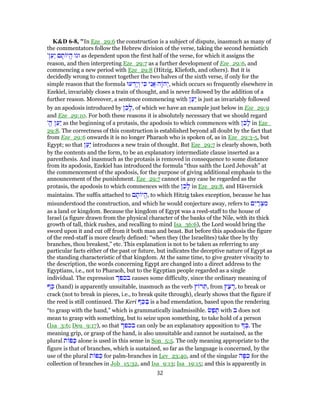 K&D 6-8, "In Eze_29:6 the construction is a subject of dispute, inasmuch as many of
the commentators follow the Hebrew division of the verse, taking the second hemistich
'‫ן‬ַ‫ַע‬‫י‬ ‫ם‬ ָ‫ת‬ ‫י‬ֱ‫ה‬ ‫וגו‬ as dependent upon the first half of the verse, for which it assigns the
reason, and then interpreting Eze_29:7 as a further development of Eze_29:6, and
commencing a new period with Eze_29:8 (Hitzig, Kliefoth, and others). But it is
decidedly wrong to connect together the two halves of the sixth verse, if only for the
simple reason that the formula ‫עוּ‬ ְ‫ָד‬‫י‬ ְ‫ו‬ ‫י‬ ִ‫כּ‬ ‫י‬ִ‫ֲנ‬‫א‬ ‫ָה‬ ‫ה‬ְ‫,י‬ which occurs so frequently elsewhere in
Ezekiel, invariably closes a train of thought, and is never followed by the addition of a
further reason. Moreover, a sentence commencing with ‫ן‬ַ‫ַע‬‫י‬ is just as invariably followed
by an apodosis introduced by ‫ן‬ֵ‫כ‬ָ‫,ל‬ of which we have an example just below in Eze_29:9
and Eze_29:10. For both these reasons it is absolutely necessary that we should regard
'ֱ‫ה‬ ‫ן‬ַ‫ַע‬‫י‬ as the beginning of a protasis, the apodosis to which commences with ‫ן‬ֵ‫כ‬ָ‫ל‬ in Eze_
29:8. The correctness of this construction is established beyond all doubt by the fact that
from Eze_29:6 onwards it is no longer Pharaoh who is spoken of, as in Eze_29:3-5, but
Egypt; so that ‫ן‬ַ‫ַע‬‫י‬ introduces a new train of thought. But Eze_29:7 is clearly shown, both
by the contents and the form, to be an explanatory intermediate clause inserted as a
parenthesis. And inasmuch as the protasis is removed in consequence to some distance
from its apodosis, Ezekiel has introduced the formula “thus saith the Lord Jehovah” at
the commencement of the apodosis, for the purpose of giving additional emphasis to the
announcement of the punishment. Eze_29:7 cannot in any case be regarded as the
protasis, the apodosis to which commences with the ‫ן‬ֵ‫כ‬ָ‫ל‬ in Eze_29:8, and Hävernick
maintains. The suffix attached to ‫ם‬ ָ‫ת‬ ‫י‬ֱ‫ה‬, to which Hitzig takes exception, because he has
misunderstood the construction, and which he would conjecture away, refers to ‫ם‬ִ‫י‬ ַ‫ר‬ ְ‫צ‬ ִ‫מ‬
as a land or kingdom. Because the kingdom of Egypt was a reed-staff to the house of
Israel (a figure drawn from the physical character of the banks of the Nile, with its thick
growth of tall, thick rushes, and recalling to mind Isa_36:6), the Lord would bring the
sword upon it and cut off from it both man and beast. But before this apodosis the figure
of the reed-staff is more clearly defined: “when they (the Israelites) take thee by thy
branches, thou breakest,” etc. This explanation is not to be taken as referring to any
particular facts either of the past or future, but indicates the deceptive nature of Egypt as
the standing characteristic of that kingdom. At the same time, to give greater vivacity to
the description, the words concerning Egypt are changed into a direct address to the
Egyptians, i.e., not to Pharaoh, but to the Egyptian people regarded as a single
individual. The expression ‫בכפך‬ causes some difficulty, since the ordinary meaning of
‫ף‬ַ‫כּ‬ (hand) is apparently unsuitable, inasmuch as the verb ‫ץ‬ ‫ר‬ ֵ‫,תּ‬ from ‫ץ‬ַ‫צ‬ ָ‫,ר‬ to break or
crack (not to break in pieces, i.e., to break quite through), clearly shows that the figure if
the reed is still continued. The Keri ‫ף‬ַ‫כּ‬ ַ‫בּ‬ is a bad emendation, based upon the rendering
“to grasp with the hand,” which is grammatically inadmissible. ‫שׂ‬ַ‫פ‬ ָ‫תּ‬ with ‫ב‬ does not
mean to grasp with something, but to seize upon something, to take hold of a person
(Isa_3:6; Deu_9:17), so that ‫בכפך‬ can only be an explanatory apposition to ְ‫.בּ‬ The
meaning grip, or grasp of the hand, is also unsuitable and cannot be sustained, as the
plural ‫ת‬ ‫פּ‬ַ‫כּ‬ alone is used in this sense in Son_5:5. The only meaning appropriate to the
figure is that of branches, which is sustained, so far as the language is concerned, by the
use of the plural ‫ת‬ ‫פּ‬ַ‫כּ‬ for palm-branches in Lev_23:40, and of the singular ‫ה‬ָ‫פּ‬ ִ‫כּ‬ for the
collection of branches in Job_15:32, and Isa_9:13; Isa_19:15; and this is apparently in
32
 