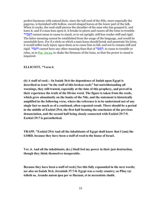perfect harmony with natural facts, since the tall reed of the Nile, more especially the
papyrus, is furnished with hollow, sword-shaped leaves at the lower part of the talk.
When it cracks, the reed-staff pierces the shoulder of the man who has grasped it, and
tears it; and if a man lean upon it, it breaks in pieces and causes all the loins to tremble.
‫יד‬ ִ‫ֱמ‬‫ע‬ ֶ‫ה‬ cannot mean to cause to stand, or to set upright, still less render stiff and rigid.
The latter meaning cannot be established from the usage of the language, and would be
unsuitable here. For if a stick on which a man leans should break and penetrate his loins,
it would inflict such injury upon them as to cause him to fall, and not to remain stiff and
rigid. ‫העמד‬ cannot have any other meaning than that of ‫ד‬ ִ‫ע‬ ְ‫מ‬ ִ‫,ה‬ to cause to tremble or
relax, as in Psa_69:24, to shake the firmness of the loins, so that the power to stand is
impaired.
ELLICOTT, "Verse 6
(6) A staff of reed.—In Isaiah 36:6 the dependence of Judah upon Egypt is
described as trust “in the staff of this broken reed;” but notwithstanding all
warnings, they still trusted, especially at the time of this prophecy, and proved in
their experience the truth of the Divine word. The figure is taken from the reeds,
which grew abundantly on the banks of the Nile, and the statement is historically
amplified in the following verse, where the reference is to be understood not of any
single fact so much as of a continual, often repeated result. There should be a period
in the middle of Ezekiel 29:6, the first half forming the conclusion of the previous
denunciation, and the second half being closely connected with Ezekiel 29:7-9.
Ezekiel 29:7 is parenthetical.
TRAPP, "Ezekiel 29:6 And all the inhabitants of Egypt shall know that I [am] the
LORD, because they have been a staff of reed to the house of Israel.
Ver. 6. And all the inhabitants, &c.] Shall feel my power in their just destruction,
though they think themselves insuperable.
Because they have been a staff of reed.] See this fully expounded in the next words;
see also on Isaiah 36:6, Jeremiah 37:7-8. Egypt was a reedy country; as Pliny (a)
telleth us, Arando autem ipsa per se fluctuat, et in necessitate eludit.
33
 