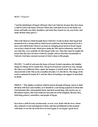 PETT, "Verse 6-7
“And the inhabitants of Egypt will know that I am Yahweh, because they have been
a staff of reed to the house of Israel. When they took hold of you by the hand, you
broke and badly tore their shoulders, and when they leaned on you, you broke, and
made all their loins quiver.”
This is the final act which brought down Yahweh’s wrath on them, that Egypt had
promised to be a strong staff on which Israel could lean, but had turned out to be a
mere reed which broke when it was leant on, bringing great harm to Israel. Egypt
was in fact a land of reeds, which grew along the Nile and its tributaries, and God
says that they were symbolic of what Egypt really was. Thus they must be taught the
lesson that they have let down Yahweh’s people, and are therefore accountable to
Yahweh. God takes constant account of what is done to His people.
PULPIT, "A staff of reed unto the house of Israel. Ezekiel reproduces the familiar
image of 2 Kings 18:21; Isaiah 36:6. The proverb had not ceased to be true, though
the rulers were different. Here, again, the imagery is strictly local. The reeds were as
characteristic of the Nile as the crocodiles (Exodus 1:3; Job 40:21). The image of the
reed is continued in Isaiah 36:7, and the effect of trusting to its support is described
in detail.
POOLE, " This mighty overthrow shall be known through all Egypt, and as it shall
fill them with fears and troubles, so it should be a convincing argument to them that
God had done this, and punished them, and their proud king, who used to say, as
Herodotus reports, that God could not turn him out of his kingdom. Because they,
both king, princes, counsellors, and people of Egypt,
have been a staff of reed; treacherously, as next verse, dealt with the Jews, whom
they seduced to trust and depend on them, and then perfidiously broke promise
with them. It was the sin of the Jews to trust Egypt; it was Egypt’s great sin to
34
 