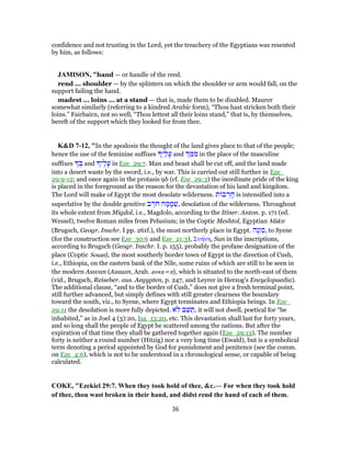 confidence and not trusting in the Lord, yet the treachery of the Egyptians was resented
by him, as follows:
JAMISON, "hand — or handle of the reed.
rend ... shoulder — by the splinters on which the shoulder or arm would fall, on the
support failing the hand.
madest ... loins ... at a stand — that is, made them to be disabled. Maurer
somewhat similarly (referring to a kindred Arabic form), “Thou hast stricken both their
loins.” Fairbairn, not so well, “Thou lettest all their loins stand,” that is, by themselves,
bereft of the support which they looked for from thee.
K&D 7-12, "In the apodosis the thought of the land gives place to that of the people;
hence the use of the feminine suffixes ִ‫י‬ַ‫ל‬ָ‫ע‬ and ֵ‫מּ‬ ִ‫מ‬ in the place of the masculine
suffixes ְ‫בּ‬ and ‫י‬ֶ‫ל‬ָ‫ע‬ in Eze_29:7. Man and beast shall be cut off, and the land made
into a desert waste by the sword, i.e., by war. This is carried out still further in Eze_
29:9-12; and once again in the protasis 9b (cf. Eze_29:3) the inordinate pride of the king
is placed in the foreground as the reason for the devastation of his land and kingdom.
The Lord will make of Egypt the most desolate wilderness. ‫ת‬ ‫ב‬ ְ‫ר‬ ָ‫ח‬ is intensified into a
superlative by the double genitive ‫ב‬ ֶ‫ר‬ֹ‫ח‬ ‫ה‬ ָ‫מ‬ ָ‫מ‬ ְ‫,שׁ‬ desolation of the wilderness. Throughout
its whole extent from Migdol, i.e., Magdolo, according to the Itiner. Anton. p. 171 (ed.
Wessel), twelve Roman miles from Pelusium; in the Coptic Meshtol, Egyptian Màktr
(Brugsch, Geogr. Inschr. I pp. 261f.), the most northerly place in Egypt. ‫ֶה‬‫נ‬ֵ‫ו‬ ְ‫,ס‬ to Syene
(for the construction see Eze_30:6 and Eze_21:3), Συήνη, Sun in the inscriptions,
according to Brugsch (Geogr. Inschr. I. p. 155), probably the profane designation of the
place (Coptic Souan), the most southerly border town of Egypt in the direction of Cush,
i.e., Ethiopia, on the eastern bank of the Nile, some ruins of which are still to be seen in
the modern Assvan (Assuan, Arab. aswa=n), which is situated to the north-east of them
(vid., Brugsch, Reiseber. aus. Aegypten, p. 247, and Leyrer in Herzog's Encyclopaedia).
The additional clause, “and to the border of Cush,” does not give a fresh terminal point,
still further advanced, but simply defines with still greater clearness the boundary
toward the south, viz., to Syene, where Egypt terminates and Ethiopia beings. In Eze_
29:11 the desolation is more fully depicted. ‫ֹא‬‫ל‬ ‫ב‬ֵ‫שׁ‬ ֵ‫,ת‬ it will not dwell, poetical for “be
inhabited,” as in Joel 4 (3):20, Isa_13:20, etc. This devastation shall last for forty years,
and so long shall the people of Egypt be scattered among the nations. But after the
expiration of that time they shall be gathered together again (Eze_29:13). The number
forty is neither a round number (Hitzig) nor a very long time (Ewald), but is a symbolical
term denoting a period appointed by God for punishment and penitence (see the comm.
on Eze_4:6), which is not to be understood in a chronological sense, or capable of being
calculated.
COKE, "Ezekiel 29:7. When they took hold of thee, &c.— For when they took hold
of thee, thou wast broken in their hand, and didst rend the hand of each of them.
36
 