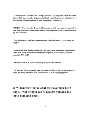 To be at a stand — Rather, R.V., margin, “to shake.” (Compare Ezekiel 21:6.) The
thing which they grasp for help, tears the hand which clasps it, and when they try to
lean upon it it breaks and makes their hips to totter (Kautzsch).
POOLE, " When they, the Jews, unable to stand on their own legs, as men ready to
fall, took hold of thee by thy hand; caught thine hand to lean on, as when besieged
by the Chaldeans.
Thou didst break: it includes a designed and voluntary failure; Egypt would not
support.
And rend all their shoulder; didst tear, and pierce, and wound arm and shoulder,
didst them much mischief instead of benefiting them, as thou hadst promised,
Jeremiah 37:7 42:17.
When they leaned, & c.; the same thing in words little different.
The loins are the strength of a man: thou hast put them to use all their strength to
repel the enemy, thou hast been chief occasion of their engaging against.
8 “‘Therefore this is what the Sovereign Lord
says: I will bring a sword against you and kill
both man and beast.
38
 