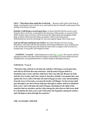 GILL, "Therefore thus saith the Lord God,.... Because of the pride of the king of
Egypt, asserting the river to be his own, and made by him for himself; and because of his
perfidy to the house of Israel:
behold, I will bring a sword upon thee; or those that kill with the sword, as the
Targum; first a cival war, occasioned by the murmurs of the people, on account of the
defeat of their army at Cyrene; which issued in the dethroning and strangling of this
king, as before observed and setting up another; which cival commotions
Nebuchadnezzar took the advantage of, and came against Egypt with a large army:
and cut off man and beast out of thee; for what with the civil wars among
themselves, and what with the devastations of the king of Babylon's army, putting men
to the sword, and seizing upon the beasts for their food, to support such an army in a
foreign land, it was pretty well stripped of both.
JAMISON, "a sword — Nebuchadnezzar’s army (Eze_29:19). Also Amasis and the
Egyptian revolters who after Pharaoh-hophra’s discomfiture in Cyrene dethroned and
strangled him, having defeated him in a battle fought at Memphis [Junius].
COFFMAN, "Verse 8
"Therefore thus saith the Lord Jehovah: behold, I will bring a sword upon thee,
and will cut off from thee man and beast. And the land of Egypt shall be a
desolation and a waste; and they shall know that I am Jehovah. Because he hath
said the river is mine, and I have made it; therefore, behold, I am against thee, and
against thy rivers, and I will make the land of Egypt an utter waste and desolation,
from the tower of Seveneh, even unto the border of Ethiopia. No foot of man shall
pass through it, nor foot of beast shall pass through it, neither shall it be inhabited
forty years. And I will make the land of Egypt a desolation in the midst of the
countries that are desolate; and her cities among the cities that are laid waste shall
be a desolation for forty years; and I will scatter the Egyptians among the nations,
and will disperse them through the countries."
THE ALLEGORY APPLIED
39
 