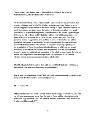 "I will bring a sword upon thee ..." (Ezekiel 29:8). This was the sword of
Nebuchadnezzar, identified in Ezekiel 29:17, below.
"A desolation for forty years ..." (Ezekiel 29:11,12). This is the big problem in this
prophecy, because nearly all of the scholars seem very sure that there was never
such a long period of desolation in the whole history of Egypt. However, there is too
much that men do not know about the history of those times to allow very much
dependence to be put in such opinions. Nebuchadnezzar did indeed capture Egypt,
following the fall of Tyre; and if what that ruthless ruler did to Jerusalem is any
gauge of what he probably did to Egypt, we may be very sure that Ezekiel's
prophecy was no exaggeration. Our inability to prove just exactly what all that
desolation was cannot in any manner detract from the most circumstantial and
accurate fulfillment of that later promise in this same prophecy regarding the
perpetual place of Egypt throughout following history, in which the perpetual
mediocrity of the nation was foretold. Our argument is that this portion of the
prophecy alone proves the divine inspiration of the whole prophecy, and the believer
should have no problem with trusting God for the fulfillment of the rest of it,
whether or not, modern commentators know all about it.
TRAPP. "Ezekiel 29:8 Therefore thus saith the Lord GOD Behold, I will bring a
sword upon thee, and cut off man and beast out of thee.
Ver. 8. And cut off man and beast.] With both which thou aboundest exceedingly, as
being a very fruitful country; populosa et pecorosa.
PETT, "Verse 8-9
“Therefore thus says the Lord Yahweh, Behold I will bring a sword on you, and will
cut off from you man and beast. And the land of Egypt will be a desolation and a
waste, and they will know that I am Yahweh, because he has said, ‘The River (Nile)
is mine, and I have made it’.”
40
 