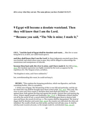 drive away what they eat not. The same phrase you have Ezekiel 14:13,17.
9 Egypt will become a desolate wasteland. Then
they will know that I am the Lord.
“‘Because you said, “The Nile is mine; I made it,”
GILL, "And the land of Egypt shall be desolate and waste,.... Men few or none
being left in it, to till it, nor cattle found upon it:
and they shall know that I am the Lord; by these judgments executed upon them,
now foretold; and which when come to pass, they will be obliged to acknowledge the
omniscience and omnipotence of Jehovah:
because thou hast said, the river is mine, and I have made it; See Gill on Eze_
29:3; this insolent expression was highly resented by the Lord, as appears by the
repetition of it. The Targum is here, as before,
"the kingdom is mine, and I have subdued it;''
but, notwithstanding this vaunt, he could not keep it.
HENRY, "This explains the foregoing prediction, which was figurative, and looks
something further. Here is a prophecy,
I. Of the ruin of Egypt. The threatening of this is very full and particular; and the sin
for which this ruin shall be brought upon them is their pride, Eze_29:9. They said, The
river is mine and I have made it; therefore their land shall spue them out. 1. God is
against them, both against the king and against the people, against thee and against thy
rivers. Waters signify people and multitudes, Rev_17:15. 2. Multitudes of them shall be
cut off by the sword of war, a sword which God will bring upon them to destroy both
man and beast, the sword of civil war. 3. The country shall be depopulated. The land of
Egypt shall be desolate and waste (Eze_29:9), the country not cultivated, the cities not
inhabited. The wealth of both was their pride, and that God will take away. It shall be
utterly waste (wastes of waste, so the margin reads it), and desolate (Eze_29:10);
42
 