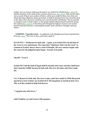 neither men nor beasts shall pass through it, nor shall it be inhabited (Eze_29:11); it
shall be desolate in the midst of the countries that are so, Eze_29:12. This was the effect
not so much of those wars spoken of before, which were made by them, but of the war
which the king of Babylon made upon them. It shall be desolate from one end of the land
to the other, from the tower of Syene even unto the border of Ethiopia. The sin of pride
is enough to ruin a whole nation. 4. The people shall be dispersed and scattered among
the nations (Eze_29:12), so that those who thought the balance of power was in their
hand should now become a contemptible people. Such a fall does a haughty spirit go
before.
JAMISON, "I am the Lord — in antithesis to the blasphemous boast repeated here
from Eze_29:3, “The river is mine, and I have made it.”
ELLICOTT, " (9) Because he hath said.—Again, as in Ezekiel 29:6, the division of
the verses is very unfortunate. The expression “shall know that I am the Lord,” so
common in Ezekiel, always closes a train of thought. The new sentence begins with
the reason for the judgment upon Egypt—because of its pride.
TRAPP, "Verse 9
Ezekiel 29:9 And the land of Egypt shall be desolate and waste; and they shall know
that I [am] the LORD: because he hath said, The river [is] mine, and I have made
[it].
Ver. 9. Because he hath said, The river is mine, and I have made it.] With this proud
speech he is twice twitted. {see Ezekiel 29:3} The Egyptians so trusted in their river
Nile, as if they needed no help from heaven.
“ Aegyptus sine nube ferax, ”
saith Claudian. (a) And Lucan to like purpose:
43
 