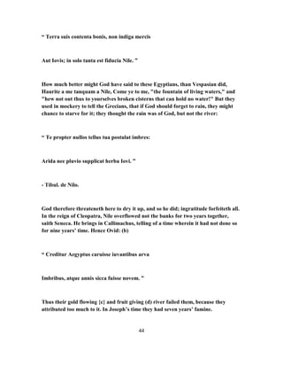 “ Terra suis contenta bonis, non indiga mercis
Aut Iovis; in solo tanta est fiducia Nile. ”
How much better might God have said to these Egyptians, than Vespasian did,
Haurite a me tanquam a Nile, Come ye to me, "the fountain of living waters," and
"hew not out thus to yourselves broken cisterns that can hold no water!" But they
used in mockery to tell the Grecians, that if God should forget to rain, they might
chance to starve for it; they thought the rain was of God, but not the river:
“ Te propter nullos tellus tua postulat imbres:
Arida nee pluvio supplicat herba Iovi. ”
- Tibul. de Nilo.
God therefore threateneth here to dry it up, and so he did; ingratitude forfeiteth all.
In the reign of Cleopatra, Nile overflowed not the banks for two years together,
saith Seneca. He brings in Callimachus, telling of a time wherein it had not done so
for nine years’ time. Hence Ovid: (b)
“ Creditur Aegyptus caruisse iuvantibus arva
Imbribus, atque annis sicca fuisse novem. ”
Thus their gold flowing {c} and fruit giving (d) river failed them, because they
attributed too much to it. In Joseph’s time they had seven years’ famine.
44
 