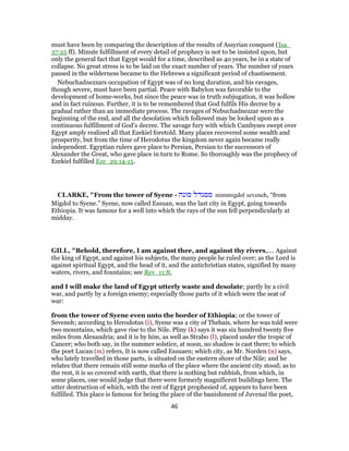 must have been by comparing the description of the results of Assyrian conquest (Isa_
37:25 ff). Minute fulfillment of every detail of prophecy is not to be insisted upon, but
only the general fact that Egypt would for a time, described as 40 years, be in a state of
collapse. No great stress is to be laid on the exact number of years. The number of years
passed in the wilderness became to the Hebrews a significant period of chastisement.
Nebuchadnezzars occupation of Egypt was of no long duration, and his ravages,
though severe, must have been partial. Peace with Babylon was favorable to the
development of home-works, but since the peace was in truth subjugation, it was hollow
and in fact ruinous. Further, it is to be remembered that God fulfils His decree by a
gradual rather than an immediate process. The ravages of Nebuchadnezzar were the
beginning of the end, and all the desolation which followed may be looked upon as a
continuous fulfillment of God’s decree. The savage fury with which Cambyses swept over
Egypt amply realized all that Ezekiel foretold. Many places recovered some wealth and
prosperity, but from the time of Herodotus the kingdom never again became really
independent. Egyptian rulers gave place to Persian, Persian to the successors of
Alexander the Great, who gave place in turn to Rome. So thoroughly was the prophecy of
Ezekiel fulfilled Eze_29:14-15.
CLARKE, "From the tower of Syene - ‫מונה‬ ‫ממגדל‬ mimmigdol seveneh, “from
Migdol to Syene.” Syene, now called Essuan, was the last city in Egypt, going towards
Ethiopia. It was famous for a well into which the rays of the sun fell perpendicularly at
midday.
GILL, "Behold, therefore, I am against thee, and against thy rivers,.... Against
the king of Egypt, and against his subjects, the many people he ruled over; as the Lord is
against spiritual Egypt, and the head of it, and the antichristian states, signified by many
waters, rivers, and fountains; see Rev_11:8,
and I will make the land of Egypt utterly waste and desolate; partly by a civil
war, and partly by a foreign enemy; especially those parts of it which were the seat of
war:
from the tower of Syene even unto the border of Ethiopia; or the tower of
Seveneh; according to Herodotus (i), Syene was a city of Thebais, where he was told were
two mountains, which gave rise to the Nile. Pliny (k) says it was six hundred twenty five
miles from Alexandria; and it is by him, as well as Strabo (l), placed under the tropic of
Cancer; who both say, in the summer solstice, at noon, no shadow is cast there; to which
the poet Lucan (m) refers, It is now called Essuaen; which city, as Mr. Norden (n) says,
who lately travelled in those parts, is situated on the eastern shore of the Nile; and he
relates that there remain still some marks of the place where the ancient city stood; as to
the rest, it is so covered with earth, that there is nothing but rubbish, from which, in
some places, one would judge that there were formerly magnificent buildings here. The
utter destruction of which, with the rest of Egypt prophesied of, appears to have been
fulfilled. This place is famous for being the place of the banishment of Juvenal the poet,
46
 