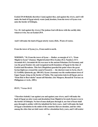 Ezekiel 29:10 Behold, therefore I [am] against thee, and against thy rivers, and I will
make the land of Egypt utterly waste [and] desolate, from the tower of Syene even
unto the border of Ethiopia.
Ver. 10. And against thy rivers.] The jealous God will down with the earthly idol,
whatever it be. See on Ezekiel 29:9.
And I will make the land of Egypt utterly waste.] Heb., Waste of wastes.
From the tower of Syene,] i.e., From south to north.
WHEDON, "10. From the tower of Syene — Rather, as margin of A.V., “from
Migdol to Syene” (Sunnu). Migdol (Ezekiel 30:6; Exodus 45:2; Numbers 33:7;
Jeremiah 44:1; Jeremiah 46:14) was near to the ancient Pelusium (Tel Farama), and
was the great frontier city and recognized north boundary of Egypt in the time of
Ezekiel and Herodotus. This fort (Magdolon) guarded the point where the great
Syrian highways crossed the canal of Sesostris — the shortest route to Syria. (See F.
Ll. Griffith, Qantarah, pp. 100-103.) Syene (Assouan) was the southernmost town of
Upper Egypt, lying on the border of Nubia. The expression took in all Egypt, just as
“from Dan to Beer-sheba” meant all Palestine. (See Maspero, Recueil de Travaux en
Philippians et Arch., 1892.)
PETT, "Verses 10-12
“Therefore behold, I am against you and against your rivers, and I will make the
land of Egypt an utter waste and desolation from Migdol to Seveneh (Syene) even to
the border of Ethiopia. No foot of man shall pass through it, nor foot of beast shall
pass through it, neither will it be inhabited for forty years. And I will make the land
of Egypt a desolation in the midst of the countries that are desolate, and her cities
among the cities that are laid waste will be a desolation forty years, and I will scatter
48
 