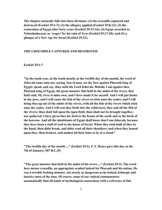 The chapter naturally falls into these divisions: (1) the crocodile captured and
destroyed (Ezekiel 29:1-7); (2) the allegory applied (Ezekiel 29:8-12); (3) the
restoration of Egypt after forty years (Ezekiel 29:13-16); (4) Egypt awarded to
Nebuchadnezzar as `wages' for his ruin of Tyre (Ezekiel 29:17-20); and (5) a
glimpse of a New Age for Israel (Ezekiel 29:21).
THE CROCODILE CAPTURED AND DESTROYED
Ezekiel 29:1-7
"In the tenth year, in the tenth month, in the twelfth day of the month, the word of
Jehovah came unto me, saying, Son of man, set thy face against Pharaoh king of
Egypt; speak, and say, thus saith the Lord Jehovah: Behold, I am against thee,
Pharaoh king of Egypt, the great monster that lieth in the midst of his rivers, that
hath said, My river is mine own, and I have made it for myself. And I will put hooks
in thy jaws, and I will cause the fish of thy rivers to stick unto thy scales: and I will
bring thee up out of the midst of thy rivers, with all the fish of thy rivers which stick
unto thy scales. And I will cast thee forth into the wilderness, thee and all the fish of
thy rivers: thou shalt fall upon the open field; thou shalt not be brought together,
nor gathered; I have given thee for food to the beasts of the earth and to the birds of
the heavens. And all the inhabitants of Egypt shall know that I am Jehovah, because
they have been a staff of reed to the house of Israel. When they took hold of thee by
the hand, thou didst break, and didst rend all their shoulders; and when they leaned
upon thee, thou brakest, and madest all their loins to be at a stand."
"The twelfth day of the month ..." (Ezekiel 29:1). F. F. Bruce gave this day as the
7th of January, 587 B.C.[5]
"The great monster that lieth in the midst of his rivers ..." (Ezekiel 29:3). The word
here means crocodile, an appropriate symbol indeed for Pharaoh and his nation. He
was a terrible looking monster, not nearly as dangerous as he looked, lethargic and
inactive most of the time. Of course, some of our radical commentators
automatically find all kinds of mythological connections with a reference of this
5
 