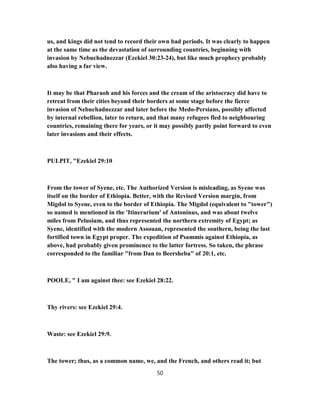 us, and kings did not tend to record their own bad periods. It was clearly to happen
at the same time as the devastation of surrounding countries, beginning with
invasion by Nebuchadnezzar (Ezekiel 30:23-24), but like much prophecy probably
also having a far view.
It may be that Pharaoh and his forces and the cream of the aristocracy did have to
retreat from their cities beyond their borders at some stage before the fierce
invasion of Nebuchadnezzar and later before the Medo-Persians, possibly affected
by internal rebellion, later to return, and that many refugees fled to neighbouring
countries, remaining there for years, or it may possibly partly point forward to even
later invasions and their effects.
PULPIT, "Ezekiel 29:10
From the tower of Syene, etc. The Authorized Version is misleading, as Syene was
itself on the border of Ethiopia. Better, with the Revised Version margin, from
Migdol to Syene, even to the border of Ethiopia. The Migdol (equivalent to "tower")
so named is mentioned in the 'Itinerarium' of Antoninus, and was about twelve
miles from Pelusium, and thus represented the northern extremity of Egypt; as
Syene, identified with the modern Assouan, represented the southern, being the last
fortified town in Egypt proper. The expedition of Psammis against Ethiopia, as
above, had probably given prominence to the latter fortress. So taken, the phrase
corresponded to the familiar "from Dan to Beersheba" of 20:1, etc.
POOLE, " I am against thee: see Ezekiel 28:22.
Thy rivers: see Ezekiel 29:4.
Waste: see Ezekiel 29:9.
The tower; thus, as a common name, we, and the French, and others read it; but
50
 