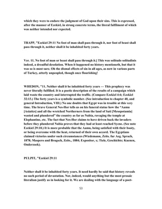which they were to endure the judgment of God upon their sins. This is expressed,
after the manner of Ezekiel, in strong concrete terms, the literal fulfilment of which
was neither intended nor expected.
TRAPP, "Ezekiel 29:11 No foot of man shall pass through it, nor foot of beast shall
pass through it, neither shall it be inhabited forty years.
Ver. 11. No foot of man or beast shall pass through it.] This was solitudo solitudinis
indeed, a dreadful desolation. When it happened no history mentioneth, but that it
was so is most sure. Oh the dismal effects of sin in all ages, as now in various parts
of Turkey, utterly unpeopled, though once flourishing!
WHEDON, "11. Neither shall it be inhabited forty years — This prophecy was
never literally fulfilled. It is a poetic description of the results of a campaign which
laid waste the country and interrupted the traffic. (Compare Ezekiel 4:6; Ezekiel
32:13.) The forty years is a symbolic number. (See introduction to chapter 40, and
general Introduction, VIII.) No one doubts that Egypt was in trouble at this very
time. The brave General Nes-Hor tells us on his funeral statue how the “Aamu
[Asiatics] and all the wretched Northerners from the land of Sati [Mesopotamia]
wasted and plundered” the country as far as Nubia, ravaging the temple at
Elephantine, etc. The fact that Nes-Hor claims to have driven back the invaders
before they plundered Nubia proves that they had at least reached Syene. (See note
Ezekiel 29:10.) It is more probable that the Aamu, being satisfied with their booty,
or being overcome with the heat, returned of their own accord. The Egyptians
claimed victories under such circumstances (Wiedemann, Zeits. fur Aeg. Sprach,
1878; Maspero and Brugsch, Zeits., 1884; Expositor, x; Tiele, Geschichte; Kuenen,
Onderzoek).
PULPIT, "Ezekiel 29:11
Neither shall it be inhabited forty years. It need hardly be said that history reveals
no such period of devastation. Nor, indeed, would anything but the most prosaic
literalism justify us in looking for it. We are dealing with the language of a poet-
53
 