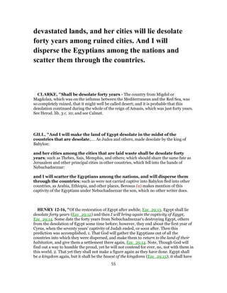 devastated lands, and her cities will lie desolate
forty years among ruined cities. And I will
disperse the Egyptians among the nations and
scatter them through the countries.
CLARKE, "Shall be desolate forty years - The country from Migdol or
Magdolan, which was on the isthmus between the Mediterranean and the Red Sea, was
so completely ruined, that it might well be called desert; and it is probable that this
desolation continued during the whole of the reign of Amasis, which was just forty years.
See Herod. lib. 3 c. 10; and see Calmet.
GILL, "And I will make the land of Egypt desolate in the midst of the
countries that are desolate,.... As Judea and others, made desolate by the king of
Babylon:
and her cities among the cities that are laid waste shall be desolate forty
years; such as Thebes, Sais, Memphis, and others; which should share the same fate as
Jerusalem and other principal cities in other countries, which fell into the hands of
Nebuchadnezzar:
and I will scatter the Egyptians among the nations, and will disperse them
through the countries; such as were not carried captive into Babylon fled into other
countries, as Arabia, Ethiopia, and other places, Berosus (u) makes mention of this
captivity of the Egyptians under Nebuchadnezzar the son, which no other writer does.
HENRY 12-16, "Of the restoration of Egypt after awhile, Eze_29:13. Egypt shall lie
desolate forty years (Eze_29:12) and then I will bring again the captivity of Egypt,
Eze_29:14. Some date the forty years from Nebuchadnezzar's destroying Egypt, others
from the desolation of Egypt some time before; however, they end about the first year of
Cyrus, when the seventy years' captivity of Judah ended, or soon after. Then this
prediction was accomplished, 1. That God will gather the Egyptians out of all the
countries into which they were dispersed, and make them to return to the land of their
habitation, and give them a settlement there again, Eze_29:14. Note, Though God will
find out a way to humble the proud, yet he will not contend for ever, no, not with them in
this world. 2. That yet they shall not make a figure again as they have done. Egypt shall
be a kingdom again, but it shall be the basest of the kingdoms (Eze_29:15); it shall have
55
 