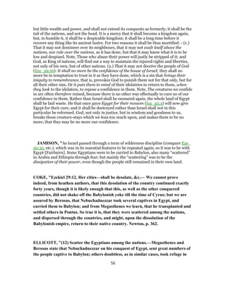 but little wealth and power, and shall not extend its conquests as formerly; it shall be the
tail of the nations, and not the head. It is a mercy that it shall become a kingdom again,
but, to humble it, it shall be a despicable kingdom; it shall be a long time before it
recover any thing like its ancient lustre. For two reasons it shall be thus mortified: - (1.)
That it may not domineer over its neighbours, that it may not exalt itself above the
nations, nor rule over the nations, as it has done, but that it may know what it is to be
low and despised. Note, Those who abuse their power will justly be stripped of it; and
God, as King of nations, will find out a way to maintain the injured rights and liberties,
not only of his own, but of other nations. (2.) That it may not deceive the people of God
(Eze_29:16): It shall no more be the confidence of the house of Israel; they shall no
more be in temptation to trust in it as they have done, which is a sin that brings their
iniquity to remembrance, that is, provokes God to punish them not for that only, but for
all their other sins. Or it puts them in mind of their idolatries to return to them, when
they look to the idolaters, to repose a confidence in them. Note, The creatures we confide
in are often therefore ruined, because there is no other way effectually to cure us of our
confidence in them. Rather than Israel shall be ensnared again, the whole land of Egypt
shall be laid waste. He that once gave Egypt for their ransom (Isa_43:3) will now give
Egypt for their cure; and it shall be destroyed rather than Israel shall not in this
particular be reformed. God, not only in justice, but in wisdom and goodness to us,
breaks those creature-stays which we lean too much upon, and makes them to be no
more, that they may be no more our confidence.
JAMISON, "As Israel passed through a term of wilderness discipline (compare Eze_
20:35, etc.), which was in its essential features to be repeated again, so it was to be with
Egypt [Fairbairn]. Some Egyptians were to be carried to Babylon, also many “scattered”
in Arabia and Ethiopia through fear; but mainly the “scattering” was to be the
dissipation of their power, even though the people still remained in their own land.
COKE, "Ezekiel 29:12. Her cities—shall be desolate, &c.— We cannot prove
indeed, from heathen authors, that this desolation of the country continued exactly
forty years, though it is likely enough that this, as well as the other conquered
countries, did not shake off the Babylonish yoke till the time of Cyrus; but we are
assured by Berosus, that Nebuchadnezzar took several captives in Egypt, and
carried them to Babylon; and from Megasthenes we learn, that he transplanted and
settled others in Pontus. So true it is, that they were scattered among the nations,
and dispersed through the countries, and might, upon the dissolution of the
Babylonish empire, return to their native country. Newton, p. 362.
ELLICOTT, "(12) Scatter the Egyptians among the nations.—Megasthenes and
Berosus state that Nebuchadnezzar on his conquest of Egypt, sent great numbers of
the people captive to Babylon; others doubtless, as in similar cases, took refuge in
56
 
